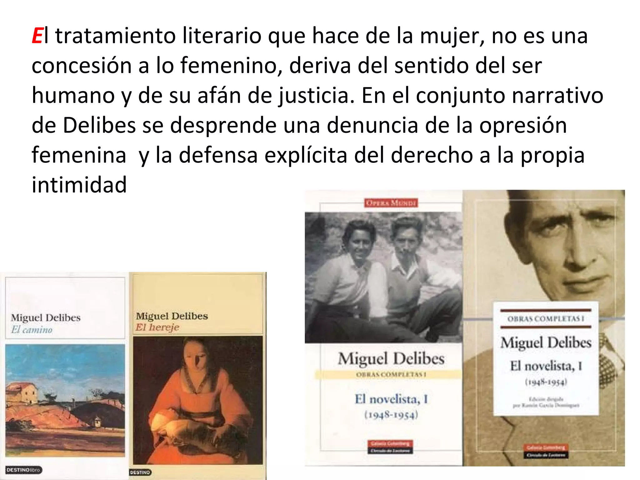 E l tratamiento literario que hace de la mujer, no es una concesión a lo femenino, deriva del sentido del ser humano y de su afán de justicia. En el conjunto narrativo de Delibes se desprende una denuncia de la opresión femenina  y la defensa explícita del derecho a la propia intimidad 