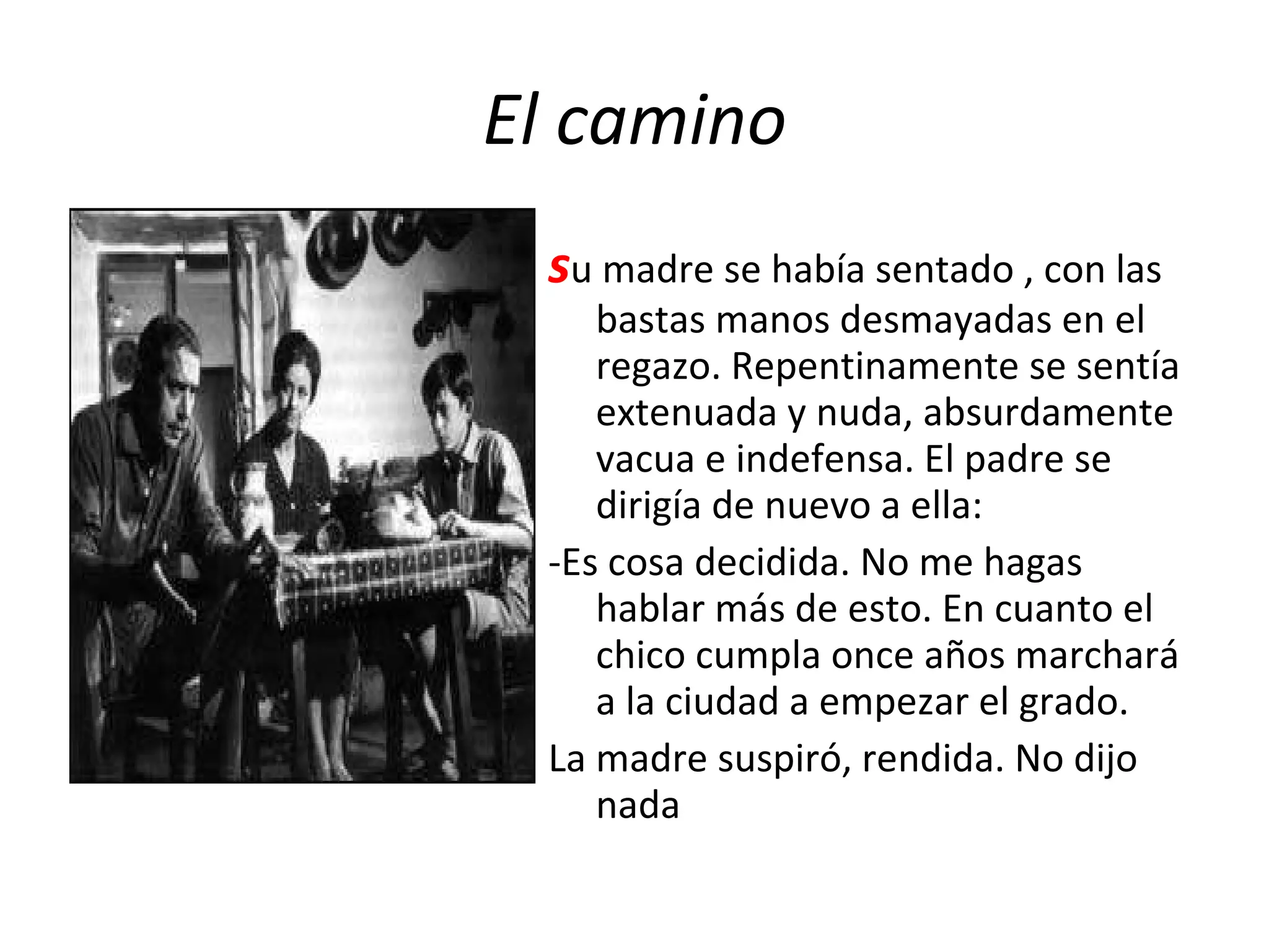 El camino s u madre se había sentado , con las bastas manos desmayadas en el regazo. Repentinamente se sentía extenuada y nuda, absurdamente vacua e indefensa. El padre se dirigía de nuevo a ella: -Es cosa decidida. No me hagas hablar más de esto. En cuanto el chico cumpla once años marchará a la ciudad a empezar el grado. La madre suspiró, rendida. No dijo nada 
