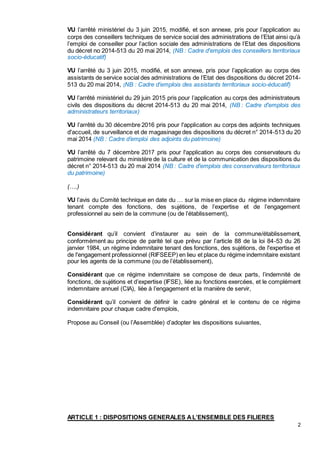 2
VU l’arrêté ministériel du 3 juin 2015, modifié, et son annexe, pris pour l’application au
corps des conseillers techniques de service social des administrations de l’Etat ainsi qu’à
l’emploi de conseiller pour l’action sociale des administrations de l’Etat des dispositions
du décret no 2014-513 du 20 mai 2014, (NB : Cadre d'emplois des conseillers territoriaux
socio-éducatif)
VU l’arrêté du 3 juin 2015, modifié, et son annexe, pris pour l’application au corps des
assistants de service social des administrations de l’Etat des dispositions du décret 2014-
513 du 20 mai 2014, (NB : Cadre d'emplois des assistants territoriaux socio-éducatif)
VU l’arrêté ministériel du 29 juin 2015 pris pour l’application au corps des administrateurs
civils des dispositions du décret 2014-513 du 20 mai 2014, (NB : Cadre d'emplois des
administrateurs territoriaux)
VU l’arrêté du 30 décembre 2016 pris pour l'application au corps des adjoints techniques
d'accueil, de surveillance et de magasinage des dispositions du décret n° 2014-513 du 20
mai 2014 (NB : Cadre d’emploi des adjoints du patrimoine)
VU l’arrêté du 7 décembre 2017 pris pour l'application au corps des conservateurs du
patrimoine relevant du ministère de la culture et de la communication des dispositions du
décret n° 2014-513 du 20 mai 2014 (NB : Cadre d'emplois des conservateurs territoriaux
du patrimoine)
(….)
VU l’avis du Comité technique en date du … sur la mise en place du régime indemnitaire
tenant compte des fonctions, des sujétions, de l’expertise et de l’engagement
professionnel au sein de la commune (ou de l’établissement),
Considérant qu’il convient d’instaurer au sein de la commune/établissement,
conformément au principe de parité tel que prévu par l’article 88 de la loi 84-53 du 26
janvier 1984, un régime indemnitaire tenant des fonctions, des sujétions, de l'expertise et
de l'engagement professionnel (RIFSEEP) en lieu et place du régime indemnitaire existant
pour les agents de la commune (ou de l’établissement),
Considérant que ce régime indemnitaire se compose de deux parts, l’indemnité de
fonctions, de sujétions et d’expertise (IFSE), liée au fonctions exercées, et le complément
indemnitaire annuel (CIA), liée à l’engagement et la manière de servir,
Considérant qu’il convient de définir le cadre général et le contenu de ce régime
indemnitaire pour chaque cadre d'emplois,
Propose au Conseil (ou l’Assemblée) d’adopter les dispositions suivantes,
ARTICLE 1 : DISPOSITIONS GENERALES AL’ENSEMBLE DES FILIERES
 