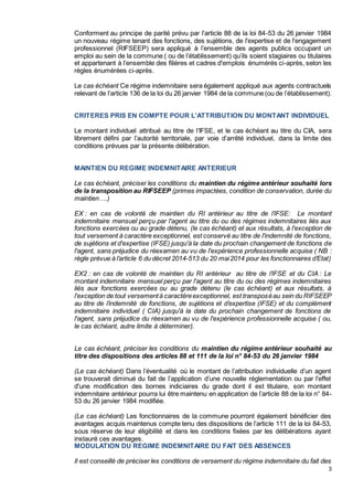 3
Conforment au principe de parité prévu par l’article 88 de la loi 84-53 du 26 janvier 1984
un nouveau régime tenant des fonctions, des sujétions, de l'expertise et de l'engagement
professionnel (RIFSEEP) sera appliqué à l’ensemble des agents publics occupant un
emploi au sein de la commune ( ou de l’établissement) qu’ils soient stagiaires ou titulaires
et appartenant à l’ensemble des filières et cadres d'emplois énumérés ci-après, selon les
règles énumérées ci-après.
Le cas échéant Ce régime indemnitaire sera également appliqué aux agents contractuels
relevant de l’article 136 de la loi du 26 janvier 1984 de la commune (ou de l’établissement).
CRITERES PRIS EN COMPTE POUR L’ATTRIBUTION DU MONTANT INDIVIDUEL
Le montant individuel attribué au titre de l’IFSE, et le cas échéant au titre du CIA, sera
librement défini par l’autorité territoriale, par voie d’arrêté individuel, dans la limite des
conditions prévues par la présente délibération.
MAINTIEN DU REGIME INDEMNITAIRE ANTERIEUR
Le cas échéant, préciser les conditions du maintien du régime antérieur souhaité lors
de la transposition au RIFSEEP (primes impactées, condition de conservation, durée du
maintien….)
EX : en cas de volonté de maintien du RI antérieur au titre de l’IFSE: Le montant
indemnitaire mensuel perçu par l'agent au titre du ou des régimes indemnitaires liés aux
fonctions exercées ou au grade détenu, (le cas échéant) et aux résultats, à l'exception de
tout versement à caractère exceptionnel, est conservé au titre de l'indemnité de fonctions,
de sujétions et d'expertise (IFSE) jusqu'à la date du prochain changement de fonctions de
l'agent, sans préjudice du réexamen au vu de l'expérience professionnelle acquise ( NB :
règle prévue à l’article 6 du décret 2014-513 du 20 mai2014 pour les fonctionnaires d’Etat)
EX2 : en cas de volonté de maintien du RI antérieur au titre de l’IFSE et du CIA : Le
montant indemnitaire mensuel perçu par l'agent au titre du ou des régimes indemnitaires
liés aux fonctions exercées ou au grade détenu (le cas échéant) et aux résultats, à
l'exception de tout versementà caractèreexceptionnel, est transposéau sein du RIFSEEP
au titre de l’indemnité de fonctions, de sujétions et d’expertise (IFSE) et du complément
indemnitaire individuel ( CIA) jusqu'à la date du prochain changement de fonctions de
l'agent, sans préjudice du réexamen au vu de l'expérience professionnelle acquise ( ou,
le cas échéant, autre limite à déterminer).
Le cas échéant, préciser les conditions du maintien du régime antérieur souhaité au
titre des dispositions des articles 88 et 111 de la loi n° 84-53 du 26 janvier 1984
(Le cas échéant) Dans l’éventualité où le montant de l’attribution individuelle d’un agent
se trouverait diminué du fait de l’application d’une nouvelle réglementation ou par l'effet
d'une modification des bornes indiciaires du grade dont il est titulaire, son montant
indemnitaire antérieur pourra lui être maintenu en application de l’article 88 de la loi n° 84-
53 du 26 janvier 1984 modifiée.
(Le cas échéant) Les fonctionnaires de la commune pourront également bénéficier des
avantages acquis maintenus compte tenu des dispositions de l’article 111 de la loi 84-53,
sous réserve de leur éligibilité et dans les conditions fixées par les délibérations ayant
instauré ces avantages.
MODULATION DU REGIME INDEMNITAIRE DU FAIT DES ABSENCES
Il est conseillé de préciser les conditions de versement du régime indemnitaire du fait des
 