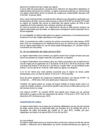 4
absences et notamment des congés des agents.
Il est en effet de jurisprudence constante qu’en l’absence de dispositions législatives et
réglementaires prévoyant son maintien, un agent ne peut pas prétendre au versement de
son régime indemnitaire durant sa période de congés pour indisponibilité physique (CE
n°221334, 10 janvier 2003).
Ainsi, il peut notamment être conseillé de faire référence aux dispositions applicables aux
fonctionnaires de l’Etat, prévues notammentpar le décret 2010-997 du 26 août 2010 relatif
au régime de maintien des primes et indemnités des agents publics de l'Etat et des
magistrats de l'ordre judiciaire dans certaines situations de congés.
En vertu du principe de parité, une collectivité ne devrait en effet pouvoir instaurer de
régime indemnitaire plus favorable, un régime plus contraignant restant cependant tout à
fait envisageable.
En cas d’éligibilité du régime indemnitaire aux agents contractuels,il conviendrade penser
à préciser le sort des congés spécifiques à ces agents.
Enfin, Il conviendra de veiller à préciser les primes concernées par cette retenue (IFSE
et/ou CIA), les conséquences du rétablissement du jour de carence et de préférence le
sort du régime indemnitaire en cas de temps partiel thérapeutique (cf. circulaire CDG13
concernant ces trois points)
Ex : En cas d’application des règles prévues à l’Etat :
Le régime indemnitaire sera maintenu aux agents durant leurs congés annuels ainsi que
durant les périodes de congés maternité, pour paternité ou adoption.
Le régime indemnitaire sera maintenu dans les mêmes proportions que le traitement en
cas de congés pris en application du 2° de l’article 57 de la loi n° 84-53 du 26 janvier 1984
susvisée et de l’article 21 bis de la loi n° 83-634 du 13 juillet 1983 ( le cas échéant) et des
articles 7 et 9 du décret du 15 février 1988 relatif aux agents non titulaires.
Il en ira de même pour toute période accomplie sous le régime du temps partiel
thérapeutique prévu au 4bis de l’article 57 de la loi n° 84-53 précitée.
Dans les autres situations de congés pour inaptitude physique, une retenue d’1/30ème
du
montant de …. (IFSE et/ou CIA) sera opérée pour chaque jour d’absence.
Toutefois, les agents placés en congés de longue maladie ou longue durée suite à un
congé de maladie ordinaire conservent le bénéfice des primes et indemnités qui leur ont
été versées durant ce congé.
Une retenue d’1/30ème
du montant d’IFSE sera opérée pour chaque jour de carence
décompté à un agent au titre des dispositions de l’article 115 de la loi n° 2017-1837 du 30
décembre 2017 de finances pour 2018.
CONDITIONS DE CUMUL
Le régime indemnitaire mis en place par la présente délibération est par principe exclusif
de toutes autres primes et indemnités liées aux fonctions et à la manière de servir, à
l'exception de celles énumérées par l’arrêté du 27 aout 2015, modifié, pris pour
l’application de l’article 5 du décret 2014-513 du 20 mai 2014.
(Le cas échéant)
Ce régime indemnitaire pourra en revanche être cumulé avec (dresser la liste des primes
(intitulés + références de la délibération) qui seront versées/maintenues aux agents en
 