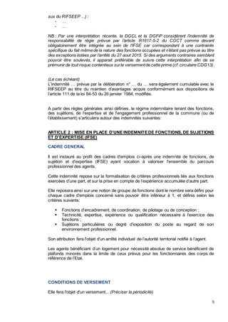 5
sus du RIFSEEP ...) :
- …
- …
NB : Par une interprétation récente, la DGCL et la DGFiP considèrent l’indemnité de
responsabilité de régie prévue par l’article R1617-5-2 du CGCT comme devant
obligatoirement être intégrée au sein de l’IFSE car correspondant à une contrainte
spécifique du fait même de la nature des fonctions occupées et n’étant pas prévue au titre
des exceptions listées par l’arrêté du 27 aout 2015. Si des arguments contraires semblent
pouvoir être soulevés, il apparait préférable de suivre cette interprétation afin de se
prémunir de tout risque contentieux surle versementde cette prime (cf. circulaire CDG13).
(Le cas échéant)
L’indemnité … prévue par la délibération n° … du … sera également cumulable avec le
RIFSEEP au titre du maintien d’avantages acquis conformément aux dispositions de
l’article 111 de la loi 84-53 du 26 janvier 1984, modifiée.
A partir des règles générales ainsi définies, le régime indemnitaire tenant des fonctions,
des sujétions, de l'expertise et de l'engagement professionnel de la commune (ou de
l’établissement) s'articulera autour des indemnités suivantes:
ARTICLE 2 : MISE EN PLACE D'UNE INDEMNITEDE FONCTIONS, DE SUJETIONS
ET D'EXPERTISE (IFSE)
CADRE GENERAL
Il est instauré au profit des cadres d'emplois ci-après une indemnité de fonctions, de
sujétion et d'expertise (IFSE) ayant vocation à valoriser l'ensemble du parcours
professionnel des agents.
Cette indemnité repose sur la formalisation de critères professionnels liés aux fonctions
exercées d’une part, et sur la prise en compte de l’expérience accumulée d’autre part.
Elle reposera ainsi sur une notion de groupe de fonctions dont le nombre sera défini pour
chaque cadre d'emplois concerné sans pouvoir être inférieur à 1, et définis selon les
critères suivants:
 Fonctions d'encadrement, de coordination, de pilotage ou de conception ;
 Technicité, expertise, expérience ou qualification nécessaire à l'exercice des
fonctions ;
 Sujétions particulières ou degré d'exposition du poste au regard de son
environnement professionnel.
Son attribution fera l'objet d'un arrêté individuel de l’autorité territorial notifié à l’agent.
Les agents bénéficiant d’un logement pour nécessité absolue de service bénéficient de
plafonds minorés dans la limite de ceux prévus pour les fonctionnaires des corps de
référence de l’Etat.
CONDITIONS DE VERSEMENT
Elle fera l'objet d'un versement... (Préciser la périodicité)
 
