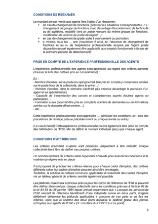 6
CONDITIONS DE REEXAMEN
Le montant annuel versé aux agents fera l'objet d'un réexamen:
 en cas de changement de fonctions (préciser les situations correspondantes. Ex :
changement de groupe de fonctions avec davantage d’encadrement, de technicité
ou de sujétions, mobilité vers un poste relevant du même groupe de fonctions,
modification de la fiche de poste de l’agent…)
 en cas de changement de grade suite à avancement ou promotion.
 a minima, tous les ... ans (maximum 4 ans), en l'absence de changement de
fonctions et au vu de l'expérience professionnelle acquise par l'agent (cette
disposition devrait également être applicable aux emplois fonctionnels à l’issue de
la première période de détachement);
PRISE EN COMPTE DE L'EXPERIENCE PROFESSIONNELLE DES AGENTS
L'expérience professionnelle des agents sera appréciée au regard des critères suivants
(dresser la liste des critères pris en considération) :
Ex :
- Nombre d’années sur le poste occupé (pourrait être pris en compte y compris les années
sur le poste hors de la collectivité, dans le privé…)
- Nombre d’années dans le domaine d’activité (qui valorise davantage le parcours d’un
agent et sa spécialisation)
- Capacité de transmission des savoirs et compétences auprès d’autres agents ou
partenaires…
- Formation suive (pourrait être pris en compte le nombre de demandes ou de formations
suivies sur le domaine d’intervention…)
- etc…
Cette expérience professionnelle sera appréciée … (préciser les conditions, ex : lors des
procédures de révision prévue précédemment ou chaque année ou autre)
(Le cas échéant) Cette expérience professionnelle pourra également être prise en compte
dès l’attribution de l’IFSE afin de définir le montant individuel perçu par chaque agent.
CONDITIONS D'ATTRIBUTION
Les critères énumérés ci-après sont proposés uniquement à titre indicatif, chaque
collectivité étant libre de définir ses propres critères.
Un nombre restreint de critères reste cependant conseillé pour assurer la cohérence et la
maitrise du régime mis en place.
Il est proposé de préciser les critères retenus pour chaque cadre d’emplois, des critères
différents selon les cadres d’emplois pouvant ainsi être envisagés.
Toutefois, la solution de critères communs,applicables à l’ensemble des cadres d’emplois
via un tableau général de critères semble également possible.
Les plafonds maximaux sont ceux prévus pour les corps de référence de l’Etat et peuvent
être définis librement par chaque collectivité dans les conditions prévues à l’article 88 de
la loi 84-53 du 26 janvier 1984 lequel prévoit notamment que « Lorsque les services de
l'Etat servant de référence bénéficient d'une indemnité servie en deux parts, l'organe
délibérant détermine les plafonds applicables à chacune de ces parts et en fixe les
critères, sans que la somme des deux parts dépasse le plafond global des primes
octroyées aux agents de l'Etat » (cf. circulaire du CDG13 sur ce point).
 