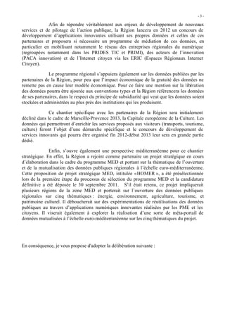 -3 -

              Afin de répondre véritablement aux enjeux de développement de nouveaux
services et de pilotage de l’action publique, la Région lancera en 2012 un concours de
développement d’applications innovantes utilisant ses propres données et celles de ces
partenaires et proposera si nécessaire un programme de médiation de ces données, en
particulier en mobilisant notamment le réseau des entreprises régionales du numérique
(regroupées notamment dans les PRIDES TIC et PRIMI), des acteurs de l’innovation
(PACA innovation) et de l’Internet citoyen via les ERIC (Espaces Régionaux Internet
Citoyen).

              Le programme régional s’appuiera également sur les données publiées par les
partenaires de la Région, pour peu que l’impact économique de la gratuité des données ne
remette pas en cause leur modèle économique. Pour ce faire une mention sur la libération
des données pourra être ajoutée aux conventions types et la Région référencera les données
de ses partenaires, dans le respect du principe de subsidiarité qui veut que les données soient
stockées et administrées au plus près des institutions qui les produisent.

              Ce chantier spécifique avec les partenaires de la Région sera initialement
décliné dans le cadre de Marseille-Provence 2013, la Capitale européenne de la Culture. Les
données qui permettront d’enrichir les services proposés aux visiteurs (transports, tourisme,
culture) feront l’objet d’une démarche spécifique et le concours de développement de
services innovants qui pourra être organisé fin 2012-début 2013 leur sera en grande partie
dédié.

              Enfin, s’ouvre également une perspective méditerranéenne pour ce chantier
stratégique. En effet, la Région a rejoint comme partenaire un projet stratégique en cours
d’élaboration dans le cadre du programme MED et portant sur la thématique de l’ouverture
et de la mutualisation des données publiques régionales à l’échelle euro-méditerranéenne.
Cette proposition de projet stratégique MED, intitulée « HOMER », a été présélectionnée
lors de la première étape du processus de sélection du programme MED et la candidature
définitive a été déposée le 30 septembre 2011. S’il était retenu, ce projet impliquerait
plusieurs régions de la zone MED et porterait sur l’ouverture des données publiques
régionales sur cinq thématiques : énergie, environnement, agriculture, tourisme, et
patrimoine culturel. Il déboucherait sur des expérimentations de réutilisations des données
publiques au travers d’applications numériques innovantes réalisées par les PME et les
citoyens. Il viserait également à explorer la réalisation d’une sorte de méta-portail de
données mutualisées à l’échelle euro-méditerranéenne sur les cinq thématiques du projet.




En conséquence, je vous propose d'adopter la délibération suivante :
 