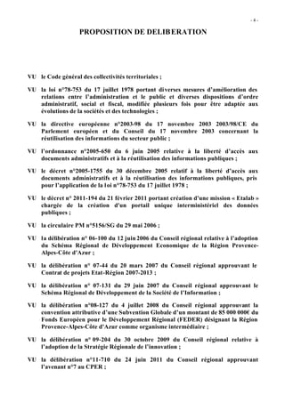 -4 -

                    PROPOSITION DE DELIB ERATION




VU le Code général des collectivités territoriales ;

VU la loi n°78-753 du 17 juillet 1978 portant di verses mesures d’amélioration des
   relations entre l’administration et le public et diverses dispositions d’ordre
   administratif, social et fiscal, modifiée plusieurs fois pour être adaptée aux
   évolutions de la sociétés et des technologies ;

VU la directive européenne n°2003-98 du 17 novembre 2003 2003/98/CE du
   Parlement européen et du Conseil du 17 novembre 2003 concernant la
   réutilisation des informations du secteur public ;

VU l’ordonnance n°2005-650 du 6 juin 2005 relative à la liberté d’accès aux
   documents administratifs et à la réutilisation des informations publiques ;

VU le décret n°2005-1755 du 30 décembre 2005 relatif à la liberté d’accès aux
   documents administratifs et à la réutilisation des informations publiques, pris
   pour l’application de la l oi n°78-753 du 17 juillet 1978 ;

VU le décret n° 2011-194 du 21 février 2011 portant création d'une mission « Etalab »
   chargée de la création d'un portail unique interministériel des données
   publiques ;

VU la circulaire PM n°5156/SG du 29 mai 2006 ;

VU la délibération n° 06-100 du 12 juin 2006 du Conseil régional relative à l’adoption
   du Schéma Régional de Développement Economique de la Région Provence-
   Alpes-Côte d'Azur ;

VU la délibération n° 07-44 du 20 mars 2007 du Conseil régional approuvant le
   Contrat de projets Etat-Région 2007-2013 ;

VU la délibération n° 07-131 du 29 juin 2007 du Conseil régional approuvant le
   Schéma Régional de Développement de la Société de l’Information ;

VU la délibération n°08-127 du 4 juillet 2008 du Conseil régional approuvant la
   convention attributive d’une Subvention Globale d’un montant de 85 000 000€ du
   Fonds Européen pour le Développement Régional (FEDER) désignant la Région
   Provence-Alpes-Côte d'Azur comme organisme intermédiaire ;

VU la délibération n° 09-204 du 30 octobre 2009 du Conseil régional relative à
   l’adoption de la Stratégie Régionale de l’innovation ;

VU la délibération n°11-710 du 24 juin 2011 du Conseil régional approuvant
   l’avenant n°7 au CPER ;
 