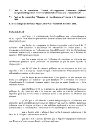-5 -

VU l'avis de la commission "Emploi, développement économique régional,
   enseignement supérieur, recherche et innovation" réunie le 13 décembre 2011 ;

VU l'avis de la commission "Finances et fonctionnement" réunie le 13 décembre
   2011 ;

Le Conseil régional Provence-Alpes-Côte d'Azur réuni le 16 décembre 2011.



CONSIDERANT

               - que l’accès et la réutilisation des données publiques sont réglementées par la
loi du 17 juillet 1978, modifiée plusieurs fois pour être adaptée aux évolutions de la société
et des technologies ;

             - que la directive européenne du Parlement européen et du Conseil du 17
novembre 2003 concernant la réutilisation des informations du secteur public a été
transposée au droit français par l’ordonnance du 6 juin 2005, relative à la liberté d’accès aux
documents administratifs et à la réutilisation des informations publiques, que le décret du 30
décembre 2005 met en application ;

             - que les acteurs publics ont l’obligation de constituer un répertoire des
informations publiques qu’ils produisent ou détiennent de par le cadre législatif et
réglementaire ;

              - que la libération des données publiques est un mouvement de fond qui
impacte à la fois le pilotage de l’action publique, le fonctionnement de la démocratie locale
et le développement de services innovants ;

              - que la Région Provence-Alpes-Côte d'Azur possède sur son territoire une
filière des entreprises du numérique qui peut bénéficier de la libération des données
régionales pour développer de nouveaux services innovants, au service des citoyens et de la
création d’activité ;

             - que si la Région n’est pas la collectivité qui possède le catalogue de données
publiques le plus important, elle n’en constitue pas moins un territoire suffisamment
important pour être le bon niveau d’animation autour d’une politique de libération des
données ;

              - qu’afin que la libération des données publiques réponde véritablement aux
enjeux tels qu’ils sont précisés plus haut, il est nécessaire de créer une véritable dynamique
collective entre les acteurs publics et privés mobilisant également le secteur associatif, la
communauté de la recherche et de l’innovation et celle des entreprises du numérique ;

               - que la Région a fait le choix de favoriser la démocratie participative et de
favoriser le dialogue citoyen sur son territoire ;

            - que, de ce fait, il apparaît pertinent que la Région s’engage résolument dans
une démarche d’ouverture des données publiques régionales ;
 