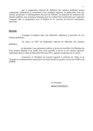 -6 -

             - que le programme régional de libération des données publiques pourra
comprendre notamment la constitution d’un catalogue régional, la publication d’un site
internet permettant le téléchargement des jeux de données, un dispositif de médiation des
données publiées, une assistance technique pour les collectivités territoriales qui voudraient
s’engager dans ce programme avec la Région et un concours de services numériques
innovants.



DECIDE

             - d’engager la Région dans une démarche ambitieuse d’ouverture de ses
données publiques ;

              - de lancer en 2012 un programme régional de libération des données
publiques ;

             - de demander à ses partenaires publics et privés de travailler à la libération de
leurs propres données et de rendre leur accès possible à travers le site internet régional,
notamment dans le cadre de Marseille-Provence 2013, capitale européenne de la culture ;

              - d’autoriser le Président du Conseil régional à solliciter de l’Etat et de
l’Europe les cofinancements nécessaires à la bonne fin de ces projets, au titre du CPER et du
FEDER.




                                                     Le Président,
                                                     Michel VAUZELLE
 