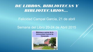 DE LIBROS, BIBLIOTECAS Y
BIBLIOTECARIOS…
Felicidad Campal García, 21 de abril
Semana del Libro 20-24 de Abril 2015
 