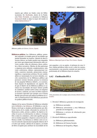 6 CAPÍTULO 1. BIBLIOTECA
materia que cubren sus fondos como de biblio-
teconomía. En Alcobendas, dentro de la Funda-
ción Pedro Ferrándiz, se encuentra la biblioteca
Samaranch donde se ubica la mayor del mundo en
temas baloncestísticos.[3]
Bibliotéca pública de Cáceres, Cáceres, España.
Bibliotecas públicas Las bibliotecas públicas preten-
den responder a la amplia gama de necesidades que
pueden demandar sus usuarios. Además de obras li-
terarias clásicas, sus fondos pueden estar integrados
por textos que proporcionan información sobre ser-
vicios sociales, obras de referencia, discos, pelícu-
las y libros recreativos. Muchas de ellas patrocinan
y organizan actos culturales complementarios, tales
como conferencias, debates, representaciones tea-
trales, conciertos musicales, proyecciones cinema-
tográﬁcas y exposiciones artísticas. En este sentido,
deben ser mencionados los servicios infantiles, sec-
ción característica de las bibliotecas públicas que
promueve sesiones literarias, procura la existencia
de una pequeña biblioteca infantil y, en ocasiones,
hasta dispone de dependencias con juguetes. Da-
do que el objetivo de las bibliotecas públicas es sa-
tisfacer las necesidades del mayor número posible
de ciudadanos, también suelen contar con máquinas
de lectura y audición, así como con libros impresos
en formatos especiales (por ejemplo con el sistema
Braille) para personas que padecen problemas de vi-
sión. La ﬁnanciación de estas bibliotecas procede de
los poderes públicos locales.
Algunas de las nuevas fórmulas de bibliotecas infantiles
son el bibliobús y las bebetecas. El bibliobús es una bi-
blioteca móvil que se desplaza periódicamente por dife-
rentes barrios de la ciudad, ofreciendo los servicios bi-
bliotecarios a niños, jóvenes y adultos. Su objetivo es fa-
cilitar el acceso a la información, la cultura y el tiempo
libre a todos los ciudadanos, sobre todo aquellos que por
vivir en núcleos pequeños o dispersos carecen de una bi-
blioteca estable. Las bebetecas se deﬁnen como un ser-
vicio de atención especial para la pequeña infancia (de 0
a 6 años) que incluye, además de un espacio y un fondo
de libros escogidos para satisfacer las necesidades de los
Biblioteca Municipal Lope de Vega (Tres Cantos) -España-
más pequeños y de sus padres, el préstamo de estos li-
bros, charlas periódicas sobre su uso y sobre los cuentos,
asesoramiento y una atención constante por parte de los
profesionales de la biblioteca hacia los usuarios.
1.4.2 Clasiﬁcación IFLA
Vista panorámica de la antigua sala de lectura-British Library,
Londres.
1. División I: Bibliotecas generales de investigación
(a) Bibliotecas nacionales.
(b) Bibliotecas universitarias y otras bibliotecas
generales de investigación.
(c) Bibliotecas y servicios de información para
parlamentarios.
2. División II: Bibliotecas especializadas
(a) Bibliotecas gubernamentales.
(b) Bibliotecas de Ciencias Sociales.
(c) Bibliotecas de Geografía y Mapas.
 