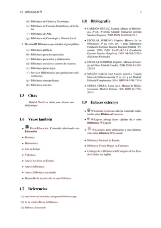 1.8. BIBLIOGRAFÍA 7
(d) Bibliotecas de Ciencia y Tecnología.
(e) Bibliotecas de Ciencias Biomédicas y de la Sa-
lud.
(f) Bibliotecas de Arte.
(g) Bibliotecas de Genealogía e Historia Local
3. División III: Bibliotecas que atienden al gran público
(a) Bibliotecas públicas.
(b) Bibliotecas para discapacitados.
(c) Bibliotecas para niños y adolescentes.
(d) Bibliotecas escolares y centros de recursos.
(e) Bibliotecas para ciegos.
(f) Servicios bibliotecarios para poblaciones mul-
ticulturales.
(g) Bibliotecas metropolitanas.
(h) Bibliotecas móviles.
1.5 Citas
Gabriel Naudé en Advis pour dresser une
bibliothèque
1.6 Véase también
• Portal:Educación. Contenido relacionado con
Educación.
• Bebeteca
• Hemeroteca
• Sala de lectura
• Videoteca
• Anexo:Archivos de España
• Anexo:Bibliotecas
• Anexo:Bibliotecas nacionales
• Desarrollo de la colección de una biblioteca
1.7 Referencias
[1] http://www.definicionabc.com/general/biblioteca.php
[2] 24 de octubre: Día de la biblioteca
[3] Biblioteca Samaranch
1.8 Bibliografía
• CARRIÓN GUTIEZ, Manuel. Manual de Bibliote-
cas. 2ª ed., 4ª reimp. Madrid: Fundación Germán
Sánchez Ruipérez, 2002. ISBN 84-86168-79-1
• ESCOLAR SOBRINO, Hipólito. Historia de las
bibliotecas. 3ª ed, corr., rev. y amp. Salamanca:
Fundación Germán Sánchez Ruipérez;Madrid : Pi-
rámide, 1990. ISBN 84-86168-53-8 (Fundación
Germán Sánchez Ruipérez). ISBN 84-368-0535-6
(Ediciones Pirámide)
• ESCOLAR SOBRINO, Hipólito. Manual de histo-
ria del libro. Madrid: Gredos, 2000. ISBN 84-249-
2263-8
• MAGÁN VALLS, José Antonio (coord.). Tratado
básico de Biblioteconomía. 5ª ed. rev. y act. Madrid:
Editorial Complutense, 2004. ISBN 84-7491-750-6
• ORERA ORERA, Luisa (ed.). Manual de Biblio-
teconomía. Madrid: Síntesis, 1996. ISBN 84-7738-
363-4
1.9 Enlaces externos
• Wikimedia Commons alberga contenido multi-
media sobre BibliotecaCommons.
• Wikiquote alberga frases célebres de o sobre
Biblioteca. Wikiquote
• Wikcionario tiene deﬁniciones y otra informa-
ción sobre biblioteca.Wikcionario
• Biblioteca Nacional de España
• Biblioteca Virtual Miguel de Cervantes
• Catálogo de la Biblioteca del Congreso de los Esta-
dos Unidos (en inglés)
 