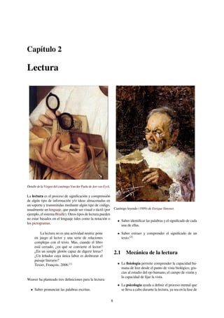 Capítulo 2
Lectura
Detalle de la Virgen del canónigo Van der Paele de Jan van Eyck.
La lectura es el proceso de signiﬁcación y comprensión
de algún tipo de información y/o ideas almacenadas en
un soporte y transmitidas mediante algún tipo de código,
usualmente un lenguaje, que puede ser visual o táctil (por
ejemplo, el sistema Braille). Otros tipos de lectura pueden
no estar basados en el lenguaje tales como la notación o
los pictogramas.
La lectura no es una actividad neutra: pone
en juego al lector y una serie de relaciones
complejas con el texto. Mas, cuando el libro
está cerrado, ¿en qué se convierte el lector?
¿En un simple glotón capaz de digerir letras?
¿Un leñador cuya única labor es desbrozar el
paisaje literario?
Texier, François, 2006.[1]
Weaver ha planteado tres deﬁniciones para la lectura:
• Saber pronunciar las palabras escritas.
Canónigo leyendo (1889) de Enrique Simonet.
• Saber identiﬁcar las palabras y el signiﬁcado de cada
una de ellas.
• Saber extraer y comprender el signiﬁcado de un
texto.[2]
2.1 Mecánica de la lectura
• La ﬁsiología permite comprender la capacidad hu-
mana de leer desde el punto de vista biológico, gra-
cias al estudio del ojo humano, el campo de visión y
la capacidad de ﬁjar la vista.
• La psicología ayuda a deﬁnir el proceso mental que
se lleva a cabo durante la lectura, ya sea en la fase de
8
 