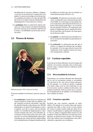 2.3. LECTURAS ESPECIALES 9
decodiﬁcación de caracteres, símbolos e imágenes,
o en la fase de asociación de la visualización con la
palabra. Los procesos psicológicos de la lectura fue-
ron estudiados por primera vez a ﬁnes del siglo XIX
por Emile Javal, entonces director del laboratorio de
oftalmología de la Universidad de La Sorbona.
• La pedagogía clínica se ocupa de los aspectos edu-
cativos en cuanto al proceso enseñanza-aprendizaje
de la lecto-escritura, de los disturbios especíﬁcos de
la lectura, y las habilidades necesarias para una lec-
tura eﬁcaz.
2.2 Proceso de lectura
Muchacha leyendo (1876). Cuadro de Ilya Repin.
El proceso mediante el cual leemos consta de cuatro pa-
sos:
1. La visualización. Cuando leemos no deslizamos de
manera continua la mirada sobre las palabras, sino
que realizamos un proceso discontinuo: cada pala-
bra absorbe la ﬁjación ocular durante unos 200-269
milisegundos y en apenas 69 milisegundos se salta a
la siguiente, en lo que se conoce como movimiento
sacádico. La velocidad de desplazamiento es relati-
vamente constante entre unos y otros individuos, pe-
ro mientras un lector lento enfoca entre cinco y diez
letras por vez, un lector habitual puede enfocar apro-
ximadamente una veintena de letras; también inﬂuye
en la velocidad lectora el trabajo de identiﬁcación de
las palabras en cuestión, que varía con relación a su
conocimiento por parte del lector o no.
2. La fonación. Articulación oral consciente o incons-
ciente, se podría decir que la información pasa de la
vista al habla. Es en esta etapa en la que pueden dar-
se la vocalización y subvocalización de la lectura. La
lectura subvocalizada puede llegar a ser un mal há-
bito que entorpece la lectura y la comprensión, pero
puede ser fundamental para la comprensión de lec-
tura de materiales como la poesía o las transcripcio-
nes de discursos orales.
3. La audición. La información pasa del habla al oí-
do (la sonorización introauditiva es generalmente in-
consciente).
4. La cerebración. La información pasa del oído al
cerebro y se integran los elementos que van llegan-
do separados. Con esta etapa culmina el proceso de
comprensión. Existe también el proceso de extrac-
ción, interpretación y reﬂexión
2.3 Lecturas especiales
La lección de escrituras diferentes a las de las lenguas del
poniente o de escrituras especiales como escrituras para
personas ciegas o notación musical se diferencia mucho
de lo ya descrito.
2.3.1 Direccionalidad de la lectura
Experimentos con escrituras diferentes han demostrado
que no solo los movimientos oculares se acostumbran
a la dirección de leer sino todo el sistema percepcio-
nal. Por ejemplo, si se escribe de derecha a izquierda
y de arriba a abajo, como en chino tradicional, no solo
los movimientos sacádicos cambian sus direcciones, sino
también el umbral de visión (perceptual span) y el perio-
do de identiﬁcación de las palabras (word identiﬁcation
span) cambian sus formas.
2.3.2 Caracteres especiales
Escrituras que usan caracteres especiales no tienen
alfabeto. Por ejemplo en la escritura china cada carácter
representa una sílaba, es decir al leer un texto carácter
por carácter se puede vocalizar sílaba por sílaba. De un
carácter se puede deducir su signiﬁcación inmediatamen-
te. Por eso, aunque la tipografía diﬁere mucho de la del
occidente, no hay tantas diferencias: las duraciones de las
ﬁjaciones, las distancias de las sacadas y las extensiones
de los spans diﬁeren, pero los fundamentos como subvo-
calización y regresiones son casi idénticos.
 