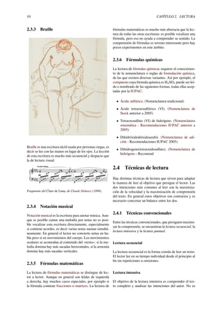 10 CAPÍTULO 2. LECTURA
2.3.3 Braille
Braille es una escritura táctil usada por personas ciegas, es
decir se lee con las manos en lugar de los ojos. La lección
de esta escritura es mucho más secuencial y despacio que
la de lectura visual.
Fragmento del Claro de Luna, de Claude Debussy (1890).
2.3.4 Notación musical
Notación musical es la escritura para anotar música. Aun-
que es posible cantar una melodía por notas no es posi-
ble vocalizar esta escritura directamente, especialmente
si contiene acordes, es decir varias notas suenan simultá-
neamente. En general el lector no convierte notas en ha-
bla pero sí en movimientos del cuerpo. Los movimientos
oculares se acomodan al contenido del «texto»: si la me-
lodía domina hay más sacadas horizontales, si la armonía
domina hay más sacadas verticales.
2.3.5 Fórmulas matemáticas
La lectura de fórmulas matemáticas se distingue de lec-
tor a lector. Aunque en general son leídas de izquierda
a derecha, hay muchos casos especiales, por ejemplo si
la fórmula contiene fracciones o matrices. La lectura de
fórmulas matemáticas es mucho más abstracta que la lec-
tura de todas las otras escrituras: es posible vocalizar una
fórmula, pero eso no ayuda a comprender su sentido. La
comprensión de fórmulas es terreno interesante pero hay
pocos experimentos en este ámbito.
2.3.6 Fórmulas químicas
La lectura de fórmulas químicas requiere el conocimien-
to de la nomenclatura o reglas de formulación química,
de las que existen diversas variantes. Así por ejemplo, el
compuesto cuya fórmula química es H2SO4 puede ser leí-
do o nombrado de las siguientes formas, todas ellas acep-
tadas por la IUPAC:
• Ácido sulfúrico. (Nomenclatura tradicional)
• Ácido tetraoxosulfúrico (VI). (Nomenclatura de
Stock anterior a 2005)
• Tetraoxosulfato (VI) de hidrógeno. (Nomenclatura
sistemática - Recomendaciones IUPAC anterior a
2005)
• Dihidróxidodióxidoazufre. (Nomenclatura de adi-
ción - Recomendaciones IUPAC 2005).
• Dihidrogeno(tetraoxidosulfato). (Nomenclatura de
hidrógeno - Recomend
2.4 Técnicas de lectura
Hay distintas técnicas de lectura que sirven para adaptar
la manera de leer al objetivo que persigue el lector. Las
dos intenciones más comunes al leer son la maximiza-
ción de la velocidad y la maximización de comprensión
del texto. En general estos objetivos son contrarios y es
necesario concertar un balance entre los dos.
2.4.1 Técnicas convencionales
Entre las técnicas convencionales, que persiguen maximi-
zar la comprensión, se encuentran la lectura secuencial, la
lectura intensiva y la lectura puntual.
Lectura secuencial
La lectura secuencial es la forma común de leer un texto.
El lector lee en su tiempo individual desde el principio al
ﬁn sin repeticiones u omisiones.
Lectura intensiva
El objetivo de la lectura intensiva es comprender el tex-
to completo y analizar las intenciones del autor. No es
 