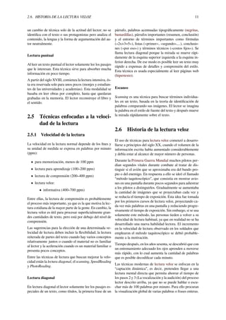 2.6. HISTORIA DE LA LECTURA VELOZ 11
un cambio de técnica solo de la actitud del lector; no se
identiﬁca con el texto o sus protagonistas pero analiza el
contenido, la lengua y la forma de argumentación del au-
tor neutralmente.
Lectura puntual
Al leer un texto puntual el lector solamente lee los pasajes
que le interesan. Esta técnica sirve para absorber mucha
información en poco tiempo.
A partir del siglo XVIII, comienza la lectura intensiva, és-
ta era reservada solo para unos pocos (monjes y estudian-
tes de las universidades y academias). Esta modalidad se
basaba en leer obras por completo, hasta que quedaran
grabadas en la memoria. El lector reconstruye el libro y
el sentido.
2.5 Técnicas enfocadas a la veloci-
dad de la lectura
2.5.1 Velocidad de la lectura
La velocidad en la lectura normal depende de los ﬁnes y
su unidad de medida se expresa en palabras por minuto
(ppm):
• para memorización, menos de 100 ppm
• lectura para aprendizaje (100–200 ppm)
• lectura de comprensión (200–400 ppm)
• lectura veloz:
• informativa (400–700 ppm)
Entre ellas, la lectura de comprensión es probablemente
el proceso más importante, ya que es la que motiva la lec-
tura cotidiana de la mayor parte de la gente. En cambio, la
lectura veloz es útil para procesar superﬁcialmente gran-
des cantidades de texto, pero está por debajo del nivel de
comprensión.
Las sugerencias para la elección de una determinada ve-
locidad de lectura deben incluir la ﬂexibilidad; la lectura
reiterada de partes del texto cuando hay varios conceptos
relativamente juntos o cuando el material no es familiar
al lector y la aceleración cuando es un material familiar o
presenta pocos conceptos.
Entre las técnicas de lectura que buscan mejorar la velo-
cidad están la lectura diagonal, el scanning, SpeedReading
y PhotoReading.
Lectura diagonal
En lectura diagonal el lector solamente lee los pasajes es-
peciales de un texto, como títulos, la primera frase de un
párrafo, palabras acentuadas tipográﬁcamente (negritas,
bastardillas), párrafos importantes (resumen, conclusión)
y el entorno de términos importantes como fórmulas
(«2x+3=5»), listas («primer», «segundo»,...), conclusio-
nes («por eso») y términos técnicos («costos ﬁjos»). Se
llama lectura diagonal porque la mirada se mueve rápi-
damente de la esquina superior izquierda a la esquina in-
ferior derecha. De ese modo es posible leer un texto muy
rápido a expensas de detalles y comprensión del estilo.
Esta técnica es usada especialmente al leer páginas web
(hipertexto).
Escaneo
Scanning es una técnica para buscar términos individua-
les en un texto, basada en la teoría de identiﬁcación de
palabras comparando sus imágenes. El lector se imagina
la palabra en el estilo de fuente del texto y después mueve
la mirada rápidamente sobre el texto.
2.6 Historia de la lectura veloz
El uso de técnicas para lectura veloz comenzó a desarro-
llarse a principios del siglo XX, cuando el volumen de la
información escrita había aumentado considerablemente
y debía estar al alcance de mayor número de personas.
Durante la Primera Guerra Mundial muchos pilotos per-
dían segundos vitales durante combate al tratar de dis-
tinguir si el avión que se aproximaba era del bando pro-
pio o del enemigo. En respuesta a ello se ideó el llamado
“método taquitoscópico”, que consistía en mostrar avio-
nes en una pantalla durante pocos segundos para adiestrar
a los pilotos a distinguirlos. Gradualmente se aumentaba
la cantidad de imágenes que se proyectaban cada vez y
se reducía el tiempo de exposición. Esta idea fue tomada
por los primeros cursos de lectura veloz, proyectando ca-
da vez más palabras en una pantalla y reduciendo progre-
sivamente el tiempo de exposición. Sin embargo, si se usa
solamente este método, las personas tieden a volver a su
velocidad de lectura habitual, ya que en realidad no se ha
desarrollado una nueva habilidad lectora. El incremento
en la velocidad de lectura observado en los soldados que
emplearon el método taquitoscópico se debió probable-
mente a la motivación.
Tiempo después, en los años sesenta, se descubrió que con
un entrenamiento adecuado los ojos aprenden a moverse
más rápido, con lo cual aumenta la cantidad de palabras
que es posible decodiﬁcar cada minuto.
Las técnicas modernas de lectura veloz se enfocan en la
“captación dinámica”, es decir, pretenden llegar a una
lectura mental directa que permita ahorrar el tiempo de
los pasos 2 y 3 (La vocalización y la audición) del proceso
lector descrito arriba, ya que no se puede hablar o escu-
char más de 100 palabras por minuto. Para ello procuran
la visualización global de varias palabras o frases enteras.
 