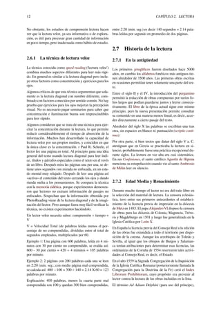 12 CAPÍTULO 2. LECTURA
No obstante, los estudios de comprensión lectora hacen
ver que la lectura veloz, ya sea informativa o de explora-
ción, es útil para procesar gran cantidad de información
en poco tiempo, pero inadecuada como hábito de estudio.
2.6.1 La técnica de lectura veloz
La técnica conocida como speed reading (‘lectura veloz’)
combina muchos aspectos diferentes para leer más rápi-
do. En general es similar a la lectura diagonal pero inclu-
ye otros factores como concentración y ejercicios para los
ojos.
Algunos críticos de que esta técnica argumentan que sola-
mente es la lectura diagonal con nombre diferente, com-
binado con factores conocidos por sentido común. No hay
prueba que ejercicios para los ojos mejoran la percepción
visual. No es necesario pagar seminarios para saber que
concentración e iluminación buena son imprescindibles
para leer rápido.
Algunos consideran que se trata de una técnica para ejer-
citar la concentración durante la lectura, lo que permite
reducir considerablemente el tiempo de absorción de la
información. Muchos han desarrollado la capacidad de
lectura veloz por sus propios medios, y coinciden en que
la única clave es la concentración. r Paul R. Scheele, el
lector lee una página en total. Al principio gana una idea
general del texto usando lectura diagonal para leer índi-
ce, títulos y párrafos especiales como el texto en el revés
de un libro. Después mira las páginas una por una, se de-
tiene unos segundos con mirada no enfocada, en un esta-
do mental muy relajado. Después de leer una página así
«activa» el contenido del texto cerrando los ojos y dando
rienda suelta a los pensamientos. Se compara la técnica
con la memoria eidética. porque experimentos demostra-
ron que lectores no extraen información de pasajes no
enfocados. Sospechan que la información obtenida por
PhotoReading viene de la lectura diagonal y de la imagi-
nación del lector. Pero aunque fuera muy fácil veriﬁcar la
técnica, no existen experimentos haciéndolo.
Un lector veloz necesita saber: comprensión ÷ tiempo =
V
V = Velocidad Total (de palabras leídas menos el por-
centaje de no comprendidas, divididas entre el total de
segundos empleados, multiplicados por 60.
Ejemplo 1: Una página con 600 palabras, leída en 4 mi-
nutos con 30 por ciento no comprendido, se evalúa así:
600 - 30 por ciento = 420 ÷ 4 minutos = 105 palabras
por minuto.
Ejemplo 2: 2 páginas con 200 palabras cada una se leen
en 2:20 (min. seg.; con media página mal comprendida,
se calcula así: 400 −100 = 300 ÷ 140 = 2.14 X 60 = 123
palabras por minuto.
Explicación: 400 palabras, menos la cuarta parte mal
comprendida son 100 y quedan 300 bien comprendidas,
entre 2:20 (min. seg.) es decir 140 segundos = 2.14 pala-
bras leídas por segundo en promedio de dos páginas.
2.7 Historia de la lectura
2.7.1 En la antigüedad
Los primeros jeroglíﬁcos fueron diseñados hace 5000
años, en cambio los alfabetos fonéticos más antiguos tie-
nen alrededor de 3500 años. Las primeras obras escritas
en ocasiones permitían tener solamente una parte del tex-
to.
Entre el siglo II y el IV, la introducción del pergamino
permitió la redacción de obras compuestas por varios fo-
lios largos que podían guardarse juntos y leerse consecu-
tivamente. El libro de la época actual sigue este mismo
principio, pero la nueva presentación permite consultar
su contenido en una manera menos lineal, es decir, acce-
der directamente a cierto pasaje del texto.
Alrededor del siglo X las palabras se escribían una tras
otra, sin espacios en blanco ni puntuación (scriptio conti-
nua):
Por otra parte, si bien textos que datan del siglo V a. C.
atestiguan que en Grecia se practicaba la lectura en si-
lencio, probablemente fuese una práctica excepcional du-
rante siglos. La lectura en voz alta era casi sistemática.
En sus Confesiones, el santo católico Agustín de Hipona
menciona su estupefacción cuando vio al santo Ambrosio
de Milán leer en silencio.
2.7.2 Edad Media y Renacimiento
Durante mucho tiempo el lector no era del todo libre en
la selección del material de lectura. La censura eclesiás-
tica, tuvo entre sus primeros antecedentes el estableci-
miento de la licencia previa de impresión en la diócesis
de Metz en 1485. El papa Alejandro VI dispuso la censura
de obras para las diócesis de Colonia, Maguncia, Tréve-
ris y Magdeburgo en 1501 y luego fue generalizada en la
Iglesia Católica por León X.
En España la licencia previa del Consejo Real a la edición
de las obras fue extendida a todo el territorio por dispo-
sición de la corona. Aunque los arzobispos de Toledo y
Sevilla, al igual que los obispos de Burgos y Salaman-
ca tenían atribuciones para determinar esas licencias, las
ordenanzas de la Coruña de 1554 reservaron tales activi-
dades al Consejo Real, es decir, el Estado.
En el año 1559 la Sagrada Congregación de la Inquisición
de la Iglesia Católica Romana (posteriormente llamada la
Congregación para la Doctrina de la Fe) creó el Index
Librorum Prohibitorum, cuyo propósito era prevenir al
lector contra la lectura de las obras incluidas en la lista.
El término Ad Adsum Delphini (para uso del príncipe),
 