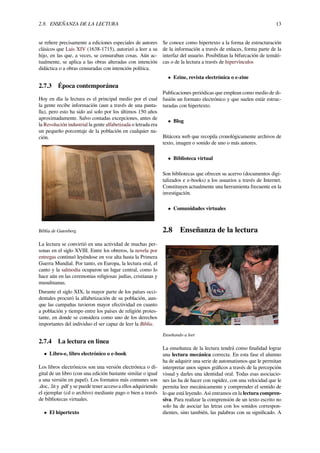 2.8. ENSEÑANZA DE LA LECTURA 13
se reﬁere precisamente a ediciones especiales de autores
clásicos que Luis XIV (1638-1715), autorizó a leer a su
hijo, en las que, a veces, se censuraban cosas. Aún ac-
tualmente, se aplica a las obras alteradas con intención
didáctica o a obras censuradas con intención política.
2.7.3 Época contemporánea
Hoy en día la lectura es el principal medio por el cual
la gente recibe información (aun a través de una panta-
lla), pero esto ha sido así solo por los últimos 150 años
aproximadamente. Salvo contadas excepciones, antes de
la Revolución industrial la gente alfabetizada o letrada era
un pequeño porcentaje de la población en cualquier na-
ción.
Biblia de Gutenberg.
La lectura se convirtió en una actividad de muchas per-
sonas en el siglo XVIII. Entre los obreros, la novela por
entregas continuó leyéndose en voz alta hasta la Primera
Guerra Mundial. Por tanto, en Europa, la lectura oral, el
canto y la salmodia ocuparon un lugar central, como lo
hace aún en las ceremonias religiosas judías, cristianas y
musulmanas.
Durante el siglo XIX, la mayor parte de los países occi-
dentales procuró la alfabetización de su población, aun-
que las campañas tuvieron mayor efectividad en cuanto
a población y tiempo entre los países de religión protes-
tante, en donde se considera como uno de los derechos
importantes del individuo el ser capaz de leer la Biblia.
2.7.4 La lectura en línea
• Libro-e, libro electrónico o e-book
Los libros electrónicos son una versión electrónica o di-
gital de un libro (con una edición bastante similar o igual
a una versión en papel). Los formatos más comunes son
.doc, .lit y .pdf y se puede tener acceso a ellos adquiriendo
el ejemplar (cd o archivo) mediante pago o bien a través
de bibliotecas virtuales.
• El hipertexto
Se conoce como hipertexto a la forma de estructuración
de la información a través de enlaces, forma parte de la
interfaz del usuario. Posibilitan la bifurcación de temáti-
cas o de la lectura a través de hipervínculos
• Ezine, revista electrónica o e-zine
Publicaciones periódicas que emplean como medio de di-
fusión un formato electrónico y que suelen estár estruc-
turadas con hipertexto.
• Blog
Bitácora web que recopila cronológicamente archivos de
texto, imagen o sonido de uno o más autores.
• Biblioteca virtual
Son bibliotecas que ofrecen su acervo (documentos digi-
talizados e e-books) a los usuarios a través de Internet.
Constituyen actualmente una herramienta frecuente en la
investigación.
• Comunidades virtuales
2.8 Enseñanza de la lectura
Enseñando a leer
La enseñanza de la lectura tendrá como ﬁnalidad lograr
una lectura mecánica correcta. En esta fase el alumno
ha de adquirir una serie de automatismos que le permitan
interpretar unos signos gráﬁcos a través de la percepción
visual y darles una identidad oral. Todas esas asociacio-
nes las ha de hacer con rapidez, con una velocidad que le
permita leer mecánicamente y comprender el sentido de
lo que está leyendo. Así entramos en la lectura compren-
siva. Para realizar la comprensión de un texto escrito no
solo ha de asociar las letras con los sonidos correspon-
dientes, sino también, las palabras con su signiﬁcado. A
 