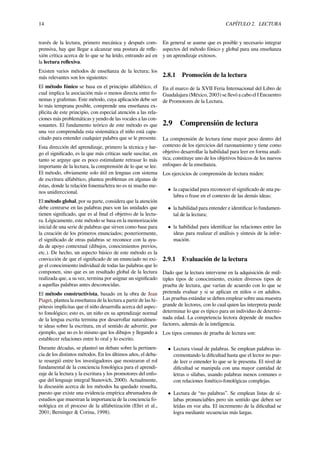 14 CAPÍTULO 2. LECTURA
través de la lectura, primero mecánica y después com-
prensiva, hay que llegar a alcanzar una postura de reﬂe-
xión crítica acerca de lo que se ha leído, entrando así en
la lectura reﬂexiva.
Existen varios métodos de enseñanza de la lectura; los
más relevantes son los siguientes:
El método fónico se basa en el principio alfabético, el
cual implica la asociación más o menos directa entre fo-
nemas y grafemas. Este método, cuya aplicación debe ser
lo más temprana posible, comprende una enseñanza ex-
plícita de este principio, con especial atención a las rela-
ciones más problemáticas y yendo de las vocales a las con-
sonantes. El fundamento teórico de este método es que
una vez comprendida esta sistemática el niño está capa-
citado para entender cualquier palabra que se le presente.
Esta dirección del aprendizaje, primero la técnica y lue-
go el signiﬁcado, es la que más críticas suele suscitar, en
tanto se arguye que es poco estimulante retrasar lo más
importante de la lectura, la comprensión de lo que se lee.
El método, obviamente solo útil en lenguas con sistema
de escritura alfabético, plantea problemas en algunas de
éstas, donde la relación fonema/letra no es ni mucho me-
nos unidireccional.
El método global, por su parte, considera que la atención
debe centrarse en las palabras pues son las unidades que
tienen signiﬁcado, que es al ﬁnal el objetivo de la lectu-
ra. Lógicamente, este método se basa en la memorización
inicial de una serie de palabras que sirven como base para
la creación de los primeros enunciados; posteriormente,
el signiﬁcado de otras palabras se reconoce con la ayu-
da de apoyo contextual (dibujos, conocimientos previos,
etc.). De hecho, un aspecto básico de este método es la
convicción de que el signiﬁcado de un enunciado no exi-
ge el conocimiento individual de todas las palabras que lo
componen, sino que es un resultado global de la lectura
realizada que, a su vez, termina por asignar un signiﬁcado
a aquellas palabras antes desconocidas.
El método constructivista, basado en la obra de Jean
Piaget, plantea la enseñanza de la lectura a partir de las hi-
pótesis implícitas que el niño desarrolla acerca del aspec-
to fonológico; esto es, un niño en su aprendizaje normal
de la lengua escrita termina por desarrollar naturalmen-
te ideas sobre la escritura, en el sentido de advertir, por
ejemplo, que no es lo mismo que los dibujos y llegando a
establecer relaciones entre lo oral y lo escrito.
Durante décadas, se planteó un debate sobre la pertinen-
cia de los distintos métodos. En los últimos años, el deba-
te resurgió entre los investigadores que mostraron el rol
fundamental de la conciencia fonológica para el aprendi-
zaje de la lectura y la escritura y los promotores del enfo-
que del lenguaje integral Stanovich, 2000). Actualmente,
la discusión acerca de los métodos ha quedado resuelta,
puesto que existe una evidencia empírica abrumadora de
estudios que muestran la importancia de la conciencia fo-
nológica en el proceso de la alfabetización (Ehri et al.,
2001; Berninger & Corina, 1998).
En general se asume que es posible y necesario integrar
aspectos del método fónico y global para una enseñanza
y un aprendizaje exitosos.
2.8.1 Promoción de la lectura
En el marco de la XVII Feria Internacional del Libro de
Guadalajara (México, 2003) se llevó a cabo el I Encuentro
de Promotores de la Lectura.
2.9 Comprensión de lectura
La comprensión de lectura tiene mayor peso dentro del
contexto de los ejercicios del razonamiento y tiene como
objetivo desarrollar la habilidad para leer en forma analí-
tica; constituye uno de los objetivos básicos de los nuevos
enfoques de la enseñanza.
Los ejercicios de comprensión de lectura miden:
• la capacidad para reconocer el signiﬁcado de una pa-
labra o frase en el contexto de las demás ideas;
• la habilidad para entender e identiﬁcar lo fundamen-
tal de la lectura;
• la habilidad para identiﬁcar las relaciones entre las
ideas para realizar el análisis y síntesis de la infor-
mación.
2.9.1 Evaluación de la lectura
Dado que la lectura interviene en la adquisición de múl-
tiples tipos de conocimiento, existen diversos tipos de
prueba de lectura, que varían de acuerdo con lo que se
pretenda evaluar y si se aplican en niños o en adultos.
Las pruebas estándar se deben emplear sobre una muestra
grande de lectores, con lo cual quien las interpreta puede
determinar lo que es típico para un individuo de determi-
nada edad. La competencia lectora depende de muchos
factores, además de la inteligencia.
Los tipos comunes de prueba de lectura son:
• Lectura visual de palabras. Se emplean palabras in-
crementando la diﬁcultad hasta que el lector no pue-
de leer o entender lo que se le presenta. El nivel de
diﬁcultad se manipula con una mayor cantidad de
letras o sílabas, usando palabras menos comunes o
con relaciones fonético-fonológicas complejas.
• Lectura de “no palabras”. Se emplean listas de sí-
labas pronunciables pero sin sentido que deben ser
leídas en voz alta. El incremento de la diﬁcultad se
logra mediante secuencias más largas.
 