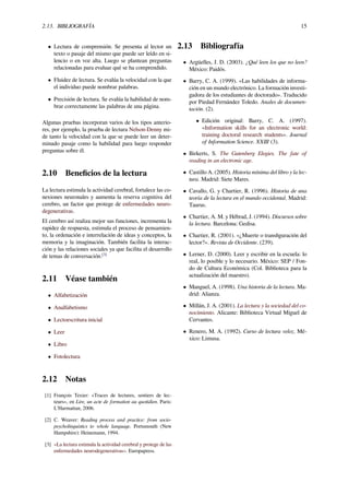 2.13. BIBLIOGRAFÍA 15
• Lectura de comprensión. Se presenta al lector un
texto o pasaje del mismo que puede ser leído en si-
lencio o en voz alta. Luego se plantean preguntas
relacionadas para evaluar qué se ha comprendido.
• Fluidez de lectura. Se evalúa la velocidad con la que
el individuo puede nombrar palabras.
• Precisión de lectura. Se evalúa la habilidad de nom-
brar correctamente las palabras de una página.
Algunas pruebas incorporan varios de los tipos anterio-
res, por ejemplo, la prueba de lectura Nelson-Denny mi-
de tanto la velocidad con la que se puede leer un deter-
minado pasaje como la habilidad para luego responder
preguntas sobre él.
2.10 Beneﬁcios de la lectura
La lectura estimula la actividad cerebral, fortalece las co-
nexiones neuronales y aumenta la reserva cognitiva del
cerebro, un factor que protege de enfermedades neuro-
degenerativas.
El cerebro así realiza mejor sus funciones, incrementa la
rapidez de respuesta, estimula el proceso de pensamien-
to, la ordenación e interrelación de ideas y conceptos, la
memoria y la imaginación. También facilita la interac-
ción y las relaciones sociales ya que facilita el desarrollo
de temas de conversación.[3]
2.11 Véase también
• Alfabetización
• Analfabetismo
• Lectoescritura inicial
• Leer
• Libro
• Fotolectura
2.12 Notas
[1] François Texier: «Traces de lectures, sentiers de lec-
teurs», en Lire, un acte de formation au quotidien. Paris:
L’Harmattan, 2006.
[2] C. Weaver: Reading process and practice: from socio-
psycholinguistics to whole language. Portsmouth (New
Hampshire): Heinemann, 1994.
[3] «La lectura estimula la actividad cerebral y protege de las
enfermedades neurodegenerativas». Europapress.
2.13 Bibliografía
• Argüelles, J. D. (2003). ¿Qué leen los que no leen?
México: Paidós.
• Barry, C. A. (1999). «Las habilidades de informa-
ción en un mundo electrónico. La formación investi-
gadora de los estudiantes de doctorado». Traducido
por Piedad Fernández Toledo. Anales de documen-
tación. (2).
• Edición original: Barry, C. A. (1997).
«Information skills for an electronic world:
training doctoral research students». Journal
of Information Science. XXIII (3).
• Birkerts, S. The Gutenberg Elegies. The fate of
reading in an electronic age.
• Castillo A. (2005). Historia mínima del libro y la lec-
tura. Madrid: Siete Mares.
• Cavallo, G. y Chartier, R. (1996). Historia de una
teoría de la lectura en el mundo occidental. Madrid:
Taurus.
• Chartier, A. M. y Hébrad, J. (1994). Discursos sobre
la lectura. Barcelona: Gedisa.
• Chartier, R. (2001). «¿Muerte o transﬁguración del
lector?». Revista de Occidente. (239).
• Lerner, D. (2000). Leer y escribir en la escuela: lo
real, lo posible y lo necesario. México: SEP / Fon-
do de Cultura Económica (Col. Biblioteca para la
actualización del maestro).
• Manguel, A. (1998). Una historia de la lectura. Ma-
drid: Alianza.
• Millán, J. A. (2001). La lectura y la sociedad del co-
nocimiento. Alicante: Biblioteca Virtual Miguel de
Cervantes.
• Renero, M. A. (1992). Curso de lectura veloz. Mé-
xico: Limusa.
 