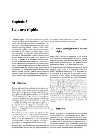 Capítulo 3
Lectura rápida
La lectura rápida es una colección de métodos de lec-
tura que pretenden aumentar los índices de velocidad de
lectura, sin reducir apreciablemente la comprensión o re-
tención del contenido leído. Los métodos incluyen: agru-
pamiento de frases y palabras, y la reducción de la subvo-
calización. En la práctica no existe una diferencia abso-
luta entre la lectura “normal” y la lectura “rápida”, ya que
todos los lectores de hecho usan algunas de las técnicas
utilizadas en la lectura rápida (como la identiﬁcación de
palabras, sin enfocarse en cada letra, la no pronunciación
de todas las palabras, la no subvocalización de las frases,
el uso de menos tiempo en algunas frases, y la revisión rá-
pida de documentos en búsqueda de la información que se
busca). La lectura rápida se caracteriza por el análisis de
las compensaciones que se deben realizar entre la medida
de velocidad y la comprensión obtenida del texto, reco-
nociendo que los diferentes tipos de lectura resultan en
diferentes niveles de velocidad y tasas de comprensión, y
que dichas tasas pueden ser mejoradas con la práctica.
3.1 Historia
Durante la Primera Guerra Mundial muchos pilotos per-
dían segundos vitales durante combate al tratar de dis-
tinguir si el avión que se aproximaba era del bando pro-
pio o del enemigo. En respuesta a ello se ideó el llamado
“método taquitoscópico”, que consistía en mostrar avio-
nes en una pantalla durante pocos segundos para adiestrar
a los pilotos a distinguirlos. Gradualmente se aumentaba
la cantidad de imágenes que se proyectaban cada vez y
se reducía el tiempo de exposición. Esta idea fue toma-
da por los primeros cursos de lectura veloz, cada vez más
palabras en una pantalla y reduciendo progresivamente el
tiempo de exposición.
Sin embargo, si se usa solamente este método, las per-
sonas tienden a volver a su velocidad de lectura habitual,
ya que en realidad no se ha desarrollado una nueva ha-
bilidad lectora. El incremento en la velocidad de lectura
observado en los soldados que emplearon el método ta-
quitoscópico se debió probablemente a la motivación.
Tiempo después, en los años sesenta, se descubrió que con
un entrenamiento adecuado los ojos aprenden a moverse
más rápido, con lo cual aumenta la cantidad de palabras
que es posible decodiﬁcar cada minuto.
3.2 Nuevo paradigma en la lectura
rápida
Como todos los procesos de aprendizaje ya sean técnicos
o de la vida diaria, la lectura rápida se convierte también
en nuevo paradigma que es necesario practicarlo con lap-
so de tiempo mínimo de noventa días para que se con-
vierta cientíﬁcamente en un nuevo habito personal.
No obstante lo anterior al iniciar con el proceso de apren-
dizaje de lectura rápida, en la “escuela de lectura súper
rápida”, las ideas y pensamientos de la persona que es-
tá convencida de no poder leer de manera eﬁciente y no
comprender lo leído, cambian de manera instantánea y
esto es un paso a la creación de una nueva forma de leer.
La sub-utilizacion de los sistemas y pensamientos que po-
seemos son los que deben cambiarse, los sistemas educa-
tivos han sido diseñados para hacer que los proceso de
lectura sean lentos, de ahí que las evaluaciones en los co-
legios y escuelas públicas son deﬁcientes. Es necesario
cambiar los sistemas de enseñanza para mejorar el cono-
cimiento de las personas. (tomado de la escuela de lectura
súper rápida, San Salvador, El Salvador, América Cen-
tral). Aun así, se han encontrado diversos casos de per-
sonas que abandonan el curso, pues dicen que este toma
demasiado tiempo, es muy repetitivo y los ejercicios son
aburridos.
3.3 Software
Existen programas de computacionales que pretenden
ayudar a instruir a los estudiantes en la lectura rápida. El
programa de lectura rápida Vortex fue una de las prime-
ras aplicaciones, pero era estrictamente una herramienta
de productividad - un programa que sólo presentaba el
texto de una palabra a la vez. Los lectores debían enfo-
carse en el centro de la pantalla, sin mover los ojos como
lo harían durante la lectura de texto normalmente.
16
 