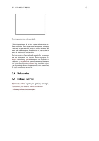 3.5. ENLACES EXTERNOS 17
Ejercicio para entrenar la lectura rápida.
Diversos programas de lectura rápida utilizaron un en-
foque diferente. Estos programas presentaban los datos
como una secuencia serial, ya que el cerebro se ocupa del
texto más eﬁcientemente dividiéndolo en esa secuencia
antes de analizarlo e interpretarlo.
Recientemente se han mejorado mucho los programas
que son totalmente por internet. Estos programas de
lectura avanzada por Internet ahora son muy dinámicos y
eﬁcientes. La tecnología ha avanzado a pasos agigantados
por lo que los diferentes softwares han permitido contar
con ejercicios de lectura rápida muy eﬁcientes imposibles
de replicar en forma presencial.
3.4 Referencias
3.5 Enlaces externos
Técnicas de Lectura: El portal para aprender y leer mejor.
Herramienta para medir la velocidad de lectura.
Consejos gratuitos de lectura rápida.
 