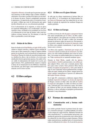 4.3. FORMAS DE COMUNICACIÓN 19
Alejandría o Bizancio, de modo que las personas que que-
rían instruirse en ellos debían viajar a dichas ciudades y
solicitarlos. El acceder a un libro de la época era un trámi-
te al alcance de pocos. Desde la antigüedad, predomina
la ignorancia y la superstición, pero se reconocía el enor-
me poder e inﬂujo que tenía la información para quien
decidía obtenerla; por eso, era celosamente guardada.
Con el advenimiento de la imprenta, se inicia la época
de expansión bibliográﬁca, de la modernidad y del pen-
samiento crítico, facilitado en la actualidad con el acceso
a la información en otro tipo de fuentes, tales como pe-
riódicos, revistas, Internet, etc. No obstante, el valor del
libro es perdurable a través del tiempo.
4.1.1 Orden de los libros
Entre los ﬁnales de la Edad Media y el siglo XVIII, en Oc-
cidente se intentó controlar y ordenar la gran cantidad de
textos que el libro manuscrito y luego el impreso habían
puesto en circulación, tras la invención de la imprenta por
Gutenberg. Plasmar los títulos de una determinada mane-
ra, clasiﬁcar las obras o dar un destino a los textos para
clasiﬁcarlos fueron operaciones gracias a las cuales se ha-
cía viable el ordenamiento del mundo de lo escrito, por
aquel entonces. Pero, paulatinamente empezó a imperar
el deseo de la instauración de una biblioteca inmaterial,
más eﬁciente, que daría lugar a una transformación en la
relación con los textos escritos.
4.2 El libro antiguo
4.2.1 El libro en el Lejano Oriente
Se sabe que los chinos imprimieron el primer libro en
el año 868 d. C. el Frontispicio del Vajracchedika Su-
tra (Sutra de Diamante) que fue traducción de un texto
hindú; el método de impresión fue mediante bloques de
madera grabados.
4.2.2 El libro en Europa
Los libros en forma de rollo de papiro o pergamino fueron
más tarde reemplazados por el códice, un libro confor-
mado de páginas y una espina que era similar a los libros
utilizados hoy en día. El codex o códice fue inventado
durante los primeros siglos de nuestra era. Previamente a
la invención y adopción de la prensa de impresión, todos
los libros eran copiados manualmente, lo que hacía que
fuesen caros y escasos.
Los libros eran copiados e iluminados por monjes en el
scriptorium (sala de escritura) de un monasterio. Las lám-
paras y las velas estaban prohibidas para evitar los incen-
dios, y los monjes no podían hablar para no cometer erro-
res. Toda comunicación se mantenía mediante signos.
Durante la Edad Media, cuando sólo las iglesias,
universidades y hombres pertenecientes a la nobleza po-
dían adquirir libros, estos eran a menudo puestos bajo
llave para evitar su hurto. Estos primeros libros fueron
hechos con páginas de pergamino y vitela, pero desde el
siglo X estos materiales fueron paulatinamente reempla-
zados por papel, ideado por los chinos, aunque fueron los
árabes quienes transmitieron el proceso de elaboración
del Lejano Oriente a Europa.
En el siglo XV, comenzaron a elaborarse algunos libros
mediante impresión de bloques. La técnica de impresión
de bloques consiste en tallar sobre una tabla de madera
la imagen de cada página. La tabla con relieve era entin-
tada y utilizada para crear numerosas copias. Sin embar-
go, elaborar un libro con este método resultaba un tarea
premiosa, y sólo se utilizaba en ejemplares profusamente
ilustrados o muy demandados.
4.3 Formas de comunicación
4.3.1 Comunicación oral y formas rudi-
mentarias
Las señales gestuales fueron la primera forma de expre-
sar y transmitir mensajes. La palabra hablada es la mane-
ra más antigua de contar historias. Mediante fórmulas de
valor mnemotécnico[2]
se estructuraban narraciones, que
pasaban de generación en generación como valiosa heren-
cia cultural de los más diversos grupos humanos. Dichas
reglas mnemotécnicas ayudaban tanto a la memorización
como a la difusión de los relatos. Es el caso de los poemas
 