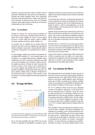 20 CAPÍTULO 4. LIBRO
homéricos, que han merecido valiosos estudios sobre el
particular. Posiblemente, gran parte de las tradiciones y
leyendas han tenido semejante inicio. Esta transmisión
oral tenía el inconveniente de los «ruidos» que deforma-
ban el mensaje. La mayoría de las veces era el narrador
(rapsoda, aeda, juglar) quien en función de sus intereses
la deformaba de una u otra forma.
4.3.2 La escritura
Cuando los sistemas de escritura fueron inventados en
las antiguas civilizaciones, el hombre utilizó diversos so-
portes de escritura: tablillas de arcilla, ostracon, placas
de hueso o marﬁl, tablas de madera, papiros, tablillas
enceradas, planchas de plomo, pieles curtidas, etc.
La escritura fue el resultado de un proceso lento de
evolución con diversos pasos: imágenes que reproducían
objetos cotidianos (pictografía); representación median-
te símbolos (ideografía); y la reproducción de sílabas y
letras.
Los más antiguos vestigios de escritura se encuentran, ha-
cia ﬁnales del IV milenio a. C., en el Antiguo Egipto, con
jeroglíﬁcos, y la antigua Mesopotamia, mediante signos
cuneiformes (escritura cuneiforme; utilizaban una varilla
con sección triangular, que al hendir en placas de arci-
lla, dejaba una marca en forma de cuña). La usaron los
sumerios, acadios, asirios, hititas, persas, babilonios etc.
La escritura egipcia, que perduró más de tres milenios,
mediante jeroglíﬁcos, representaba ideas abstractas, ob-
jetos, palabras, sílabas, letras y números. Evolucionó en
las escrituras hierática y demótica. Otros pueblos, como
los hititas y los aztecas también tuvieron tipos propios de
escritura.
4.4 El auge del libro
La producción de libros en Europa crecía desde 500 hasta 1800
por el factor de más de 70 000.[3]
El evento clave era la invención
de la imprenta por Gutenberg en el siglo XV.
No es sino hasta mediados del siglo XVIII, una vez que
el libro ha superado las diﬁcultades tecnológicas que le
impedían convertirse en una mercancía, que este inicia su
rápido ascenso dentro del gusto de las minorías ilustradas
de la sociedad.
La invención de la imprenta y el desarrollo del papel, así
como la aparición de centros de divulgación de las ideas,
permitieron la aparición del escritor profesional que de-
pende de editores y libreros principalmente y ya no del
subsidio público o del mecenazgo de los nobles o de los
hombres acaudalados.
Además, surge una innovación comercial que convierte al
libro en una mercancía de fácil acceso a los plebeyos y los
pobres, que consiste en las librerías ambulantes, donde el
librero cobra una cantidad mensual para prestar libros,
que al ser devueltos le permiten al lector-usuario recibir
otro a cambio.
El mismo libro, se convierte en un avance que da distin-
ción a los lectores como progresistas en un siglo en que el
progreso es una meta social ampliamente deseada y a la
que pueden acceder por igual nobles y plebeyos, creando
una meritocracia de nuevo cuño.
A pesar de lo anterior, la minoría que cultiva el gusto por
el libro se encuentra entre los nobles y las clases altas y
cultivadas de los plebeyos, pues sólo estos grupos sociales
saben leer y escribir, lo que representa el factor cultural
adicional para el inevitable auge del libro.
4.5 La censura de libros
Otro importante factor que fomentó el aprecio por los li-
bros fue la Censura, que si bien solía ejercerse también en
periodos anteriores a los siglos XVII y XVIII, es precisa-
mente en esta época cuando adquiere mayor relevancia,
puesto que los libros se producen por millares, multipli-
cando en esa proporción la posibilidad de difundir ideas
que el Estado y la Iglesia no desean que se divulguen.
En 1757 se publicó en París un decreto que condenaba
a muerte a los editores, impresores y a los autores de li-
bros no autorizados que se editarán, a pesar de carecer
de dicha autorización. La draconiana medida fue com-
plementada con un decreto que prohibía a cualquiera que
no estuviera autorizado a publicar libros de tema religio-
so. En 1774, otro decreto obligaba a los editores a obte-
ner autorizaciones antes y después de publicar cada libro
y en 1787, se ordenó vigilar incluso los lugares libres de
censura.
Estas medidas lo único que lograron fue aumentar el pre-
cio de los libros y obligar a los libreros ambulantes a no
incluirlos en su catálogo, con lo cual incrementaron el ne-
gocio de los libros prohibidos, que de esta manera tenían
un mayor precio y despertaban un mayor interés entre
la clase alta que podía pagar el sobrevalor, con lo cual
se fomentaron en el exterior, en Londres, Ámsterdam,
Ginebra y en toda Alemania, las imprentas que publica-
ban libros en francés. Así fueron editados hasta la sacie-
 