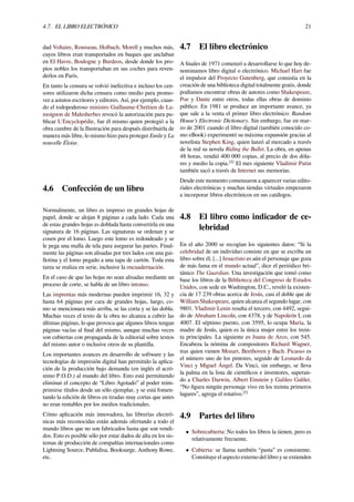 4.7. EL LIBRO ELECTRÓNICO 21
dad Voltaire, Rousseau, Holbach, Morell y muchos más,
cuyos libros eran transportados en buques que anclaban
en El Havre, Boulogne y Burdeos, desde donde los pro-
pios nobles los transportaban en sus coches para reven-
derlos en París.
En tanto la censura se volvió inefectiva e incluso los cen-
sores utilizaron dicha censura como medio para promo-
ver a astutos escritores y editores. Así, por ejemplo, cuan-
do el todopoderoso ministro Guillaume-Chrétien de La-
moignon de Malesherbes revocó la autorización para pu-
blicar L'Encyclopédie, fue él mismo quien protegió a la
obra cumbre de la Ilustración para después distribuirla de
manera más libre, lo mismo hizo para proteger Emile y La
nouvelle Éloise.
4.6 Confección de un libro
Normalmente, un libro es impreso en grandes hojas de
papel, donde se alojan 8 páginas a cada lado. Cada una
de estas grandes hojas es doblada hasta convertirla en una
signatura de 16 páginas. Las signaturas se ordenan y se
cosen por el lomo. Luego este lomo es redondeado y se
le pega una malla de tela para asegurar las partes. Final-
mente las páginas son alisadas por tres lados con una gui-
llotina y el lomo pegado a una tapa de cartón. Toda esta
tarea se realiza en serie, inclusive la encuadernación.
En el caso de que las hojas no sean alisadas mediante un
proceso de corte, se habla de un libro intonso.
Las imprentas más modernas pueden imprimir 16, 32 y
hasta 64 páginas por cara de grandes hojas, luego, co-
mo se mencionara más arriba, se las corta y se las dobla.
Muchas veces el texto de la obra no alcanza a cubrir las
últimas páginas, lo que provoca que algunos libros tengan
páginas vacías al ﬁnal del mismo, aunque muchas veces
son cubiertas con propaganda de la editorial sobre textos
del mismo autor o inclusive otros de su plantilla.
Los importantes avances en desarrollo de software y las
tecnologías de impresión digital han permitido la aplica-
ción de la producción bajo demanda (en inglés el acró-
nimo P.O.D.) al mundo del libro. Esto está permitiendo
eliminar el concepto de “Libro Agotado” al poder reim-
primirse títulos desde un sólo ejemplar, y se está fomen-
tando la edición de libros en tiradas muy cortas que antes
no eran rentables por los medios tradicionales.
Cómo aplicación más innovadora, las librerías electró-
nicas más reconocidas están además ofertando a todo el
mundo libros que no son fabricados hasta que son vendi-
dos. Esto es posible sólo por estar dados de alta en los sis-
temas de producción de compañías internacionales como
Lightning Source, Publidisa, Booksurge, Anthony Rowe,
etc.
4.7 El libro electrónico
A ﬁnales de 1971 comenzó a desarrollarse lo que hoy de-
nominamos libro digital o electrónico. Michael Hart fue
el impulsor del Proyecto Gutenberg, que consistía en la
creación de una biblioteca digital totalmente gratis, donde
podíamos encontrar obras de autores como Shakespeare,
Poe y Dante entre otros, todas ellas obras de dominio
público. En 1981 se produce un importante avance, ya
que sale a la venta el primer libro electrónico: Random
House’s Electronic Dictionary. Sin embargo, fue en mar-
zo de 2001 cuando el libro digital (también conocido co-
mo eBook) experimentó su máxima expansión gracias al
novelista Stephen King, quien lanzó al mercado a través
de la red su novela Riding the Bullet. La obra, en apenas
48 horas, vendió 400 000 copias, al precio de dos dóla-
res y medio la copia.[4]
El mes siguiente Vladímir Putin
también sacó a través de Internet sus memorias.
Desde este momento comenzaron a aparecer varias edito-
riales electrónicas y muchas tiendas virtuales empezaron
a incorporar libros electrónicos en sus catálogos.
4.8 El libro como indicador de ce-
lebridad
En el año 2000 se recogían los siguientes datos: “Si la
celebridad de un individuo consiste en que se escriba un
libro sobre él, [...] Jesucristo es aún el personaje que goza
de más fama en el mundo actual”, dice el periódico bri-
tánico The Guardian. Una investigación que tomó como
base los libros de la Biblioteca del Congreso de Estados
Unidos, con sede en Washington, D.C., reveló la existen-
cia de 17 239 obras acerca de Jesús, casi el doble que de
William Shakespeare, quien alcanza el segundo lugar, con
9801. Vladimir Lenin resulta el tercero, con 4492, segui-
do de Abraham Lincoln, con 4378, y de Napoleón I, con
4007. El séptimo puesto, con 3595, lo ocupa María, la
madre de Jesús, quien es la única mujer entre los trein-
ta principales. La siguiente es Juana de Arco, con 545.
Encabeza la nómina de compositores Richard Wagner,
tras quien vienen Mozart, Beethoven y Bach. Picasso es
el número uno de los pintores, seguido de Leonardo da
Vinci y Miguel Ángel. Da Vinci, sin embargo, se lleva
la palma en la lista de cientíﬁcos e inventores, superan-
do a Charles Darwin, Albert Einstein y Galileo Galilei.
“No ﬁgura ningún personaje vivo en los treinta primeros
lugares”, agrega el rotativo.[5]
4.9 Partes del libro
• Sobrecubierta: No todos los libros la tienen, pero es
relativamente frecuente.
• Cubierta: se llama también “pasta” es consistente.
Constituye el aspecto externo del libro y se extienden
 