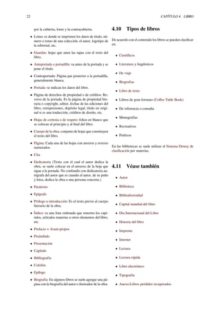 22 CAPÍTULO 4. LIBRO
por la cubierta, lomo y la contracubierta.
• Lomo: es donde se imprimen los datos de título, nú-
mero o tomo de una colección, el autor, logotipo de
la editorial, etc.
• Guardas: hojas que unen las tapas con el resto del
libro.
• Anteportada o portadilla: va antes de la portada y se
pone el título.
• Contraportada: Página par posterior a la portadilla,
generalmente blanca.
• Portada: se indican los datos del libro.
• Página de derechos de propiedad o de créditos: Re-
verso de la portada. Es la página de propiedad lite-
raria o copyright, editor, fechas de las ediciones del
libro, reimpresiones, depósito legal, título en origi-
nal si es una traducción, créditos de diseño, etc.
• Hojas de cortesía o de respeto: folios en blanco que
se colocan al principio y al ﬁnal del libro.
• Cuerpo de la obra: conjunto de hojas que constituyen
el texto del libro.
• Página: Cada una de las hojas con anverso y reverso
numerados.
• Cita
• Dedicatoria (Texto con el cual el autor dedica la
obra, se suele colocar en el anverso de la hoja que
sigue a la portada. No confundir con dedicatoria au-
tógrafa del autor que es cuando el autor, de su puño
y letra, dedica la obra a una persona concreta.)
• Paratexto
• Epígrafe
• Prólogo o introducción: Es el texto previo al cuerpo
literario de la obra.
• Índice: es una lista ordenada que muestra los capí-
tulos, artículos materias u otros elementos del libro,
etc.
• Prefacio = Avant-propos
• Preámbulo
• Presentación
• Capítulo
• Bibliografía
• Colofón
• Epílogo
• Biografía: En algunos libros se suele agregar una pá-
gina con la biografía del autor o ilustrador de la obra.
4.10 Tipos de libros
De acuerdo con el contenido los libros se pueden clasiﬁcar
en:
• Cientíﬁcos
• Literatura y lingüísticos
• De viaje
• Biografías
• Libro de texto
• Libros de gran formato (Coﬀee Table Book)
• De referencia o consulta
• Monografías
• Recreativos
• Poéticos
En las bibliotecas se suele utilizar el Sistema Dewey de
clasiﬁcación por materias.
4.11 Véase también
• Autor
• Biblioteca
• Bibliodiversidad
• Capital mundial del libro
• Día Internacional del Libro
• Historia del libro
• Imprenta
• Internet
• Lectura
• Lectura rápida
• Libro electrónico
• Tipografía
• Anexo:Libros perdidos recuperados
 