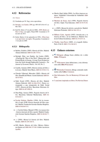 4.13. ENLACES EXTERNOS 23
4.12 Referencias
[1] Unesco.
[2] Estudiadas por W. Ong y otros especialistas.
[3] Buringh y van Zanden, 2009, pp. 409–445 (416–417, ta-
bles 1&2)
[4] Karl De Abrew (27 de julio de 2000). «PDF eBooks are
Here to Stay» (en inglés). Planet PDF. Consultado el 19
de enero de 2013.
[5] Kettle, Martin (14 de septiembre de 1999). «When fame
is an open book» (en inglés). The guardian. Consultado el
11 de julio de 2009.
4.12.1 Bibliografía
• Barbier, Frédéric (2005). Historia del libro. Madrid:
Alianza Editorial. ISBN 84-206-7755-8.
• Buringh, Eltjo; van Zanden, Jan Luiten (2009).
«Charting the “Rise of the West”: Manuscripts and
Printed Books in Europe, A Long-Term Perspective
from the Sixth through Eighteenth Centuries». The
Journal of Economic History. Vol. 69, No. 2.
• Castillo, Antonio (2005). Historia mínima del libro y
la lectura. Madrid: Siete Mares. ISBN 84-933012-5-6.
• Chivelet Villarruel, Mercedes (2003). Historia del
libro. Boadilla del Monte: Acento Editorial. ISBN 84-
483-0738-0.
• Dahl, Svend (1999). Historia del libro. Madrid:
Alianza Editorial. ISBN 84-206-6728-5. Parece co-
rresponder a una reimpresión de Dahl, Svend
(1997). Historia del libro. Barcelona: Ediciones Al-
taya. ISBN 84-487-0908-X.
• Díaz-Plaja, Aurora (2005). Pequeña historia del li-
bro. Barcelona: Editorial Mediterrània. ISBN 84-
8334-642-7.
• Escolar Sobrino, Hipólito (1994). De los incuna-
bles al siglo XVIII: historia ilustrada del libro espa-
ñol. Madrid: Fundación Germán Sánchez Ruipérez.
ISBN 84-86168-91-0.
• —; Carrión Gútiez, Manuel (1996). Los manuscritos
: historia ilustrada del libro español. Madrid: Funda-
ción Germán Sánchez Ruipérez. ISBN 84-86168-77-
5.
• — (2004). Manual de historia del libro. Madrid:
Gredos. ISBN 84-249-2263-8.
• IliN, Martín. Historia del Libro. México: Edicio-
nes Quinto sol. ISBN 968-337-001-0 |isbn= incorrecto
(ayuda).
• Martín Abad, Julián (2004). Los libros impresos an-
tiguos. Valladolid: Universidad de Valladolid. ISBN
84-8448-279-0.
• Martínez de Sousa, José (1999). Pequeña historia
del libro. Gijón: Trea Ediciones. ISBN 84-95178-50-
8.
• — (2005). Manual de edición y autoedición. Madrid:
Ediciones Pirámide. ISBN 84-368-1931-4.
• Millares Carlo, Agustín (1993). Introducción a la
historia del libro y de las bibliotecas. Madrid: Fon-
do de Cultura Económica. ISBN 84-375-0371-X.
• Thiollet, Jean-Pierre (2005). Je m'appelle Byblos.
París: H & D. ISBN 2 914 266 04 9.
4.13 Enlaces externos
• Wikiquote alberga frases célebres de o sobre
Libro. Wikiquote
• Wikcionario tiene deﬁniciones y otra informa-
ción sobre libro.Wikcionario
• Wikimedia Commons alberga contenido multi-
media sobre Libro. Commons
• Shot Informativo (Tec de Monterrey) El futuro del
libro
• 5 canciones inspiradas en libros. Por Revista Diners
 