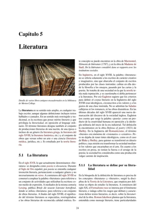 Capítulo 5
Literatura
Detalle de varios libros antiguos encuadernados en la biblioteca
de Merton College.
La literatura en su sentido más amplio, es cualquier tra-
bajo escrito; aunque algunas deﬁniciones incluyen textos
hablados o cantados. En un sentido más restringido y tra-
dicional, es la escritura que posee mérito literario y que
privilegia la literariedad, en oposición al lenguaje ordi-
nario. El término literatura designa también al conjunto
de producciones literarias de una nación, de una época o
incluso de un género (la literatura griega, la literatura del
siglo XVIII, la literatura fantástica, etc.) y al conjunto de
obras que versan sobre un arte o una ciencia (literatura
médica, jurídica, etc.). Es estudiada por la teoría litera-
ria.
5.1 La literatura
En el siglo XVII, lo que actualmente denominamos «lite-
ratura» se designaba como poesía o elocuencia. Durante
el Siglo de Oro español, por poesía se entendía cualquier
invención literaria, perteneciente a cualquier género y no
necesariamente en verso. A comienzos del siglo XVIII se
comenzó a emplear la palabra «literatura» para referirse a
un conjunto de actividades que utilizaban la escritura co-
mo medio de expresión. A mediados de la misma centuria
Lessing, publica Briefe die neueste Literatur betreﬀend,
donde se utiliza «literatura» para referirse a un conjunto
de obras literarias. A ﬁnales del siglo XVIII, el signiﬁca-
do del término literatura se especializa, restringiéndose
a las obras literarias de reconocida calidad estética. Es-
te concepto se puede encontrar en la obra de Marmontel,
Eléments de littérature (1787), y en la obra de Madame de
Staël, De la littérature considéré dans se rapports avec les
institutions sociales.
En Inglaterra, en el siglo XVIII, la palabra «literatura»
no se refería solamente a los escritos de carácter creativo
e imaginativo, sino que abarcaba el conjunto de escritos
producidos por las clases instruidas: cabían en ella des-
de la ﬁlosofía a los ensayos, pasando por las cartas y la
poesía. Se trataba de una sociedad en la que la novela te-
nía mala reputación, y se cuestionaba si debía pertenecer
a la literatura. Por eso Eagleton sugiere que los criterios
para deﬁnir el corpus literario en la Inglaterra del siglo
XVIII eran ideológicos, circunscritos a los valores y a los
gustos de una clase instruida. No se admitían las baladas
callejeras ni los romances, ni las obras dramáticas. En las
últimas décadas del siglo XVIII apareció una nueva de-
marcación del discurso de la sociedad inglesa. Eagleton
nos cuenta que surge la palabra «poesía» como un pro-
ducto de la creatividad humana en oposición a la ideolo-
gía utilitaria del inicio de la era industrial. Tal deﬁnición
la encontramos en la obra Defensa of poetry (1821) de
Shelley. En la Inglaterra del Romanticismo, el término
«literato» era sinónimo de «visionario» o «creativo». Pe-
ro no dejaba de tener tintes ideológicos, como en el caso
de Blake y Shelley, para quienes se transformó en ideario
político, cuya misión era transformar la sociedad median-
te los valores que encarnaban en el arte. En cuanto a los
escritos en prosa, no tenían la fuerza o el arraigo de la
poesía; la sociedad los consideraba como una producción
vulgar carente de inspiración.
5.1.1 La literatura se deﬁne por su litera-
lidad
En la búsqueda de la deﬁnición de literatura es precisa de
los conceptos «literatura» y «literario», surgió la disci-
plina de la Teoría de la Literatura, que empieza por deli-
mitar su objeto de estudio: la literatura. A comienzos del
siglo XX, el Formalismo ruso se interesa por el fenómeno
literario, e indaga sobre los rasgos que deﬁnen y caracte-
rizan dichos textos literarios, es decir, sobre la literaturi-
dad de la obra. Roman Jakobson plantea que la literatura,
entendida como mensaje literario, tiene particularidades
24
 