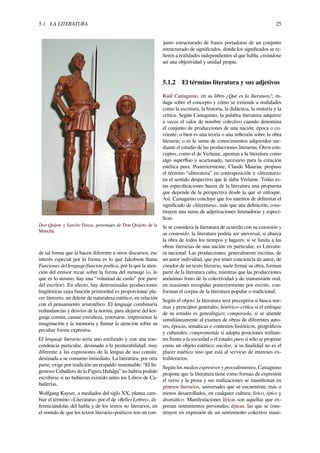 5.1. LA LITERATURA 25
Don Quijote y Sancho Panza, personajes de Don Quijote de la
Mancha.
de tal forma que la hacen diferente a otros discursos; ese
interés especial por la forma es lo que Jakobson llama
Funciones del lenguaje/función poética, por la que la aten-
ción del emisor recae sobre la forma del mensaje (o, lo
que es lo mismo, hay una “voluntad de estilo” por parte
del escritor). En efecto, hay determinadas producciones
lingüísticas cuya función primordial es proporcionar pla-
cer literario, un deleite de naturaleza estético, en relación
con el pensamiento aristotélico. El lenguaje combinaría
redundancias y desvíos de la norma, para alejarse del len-
guaje común, causar extrañeza, renovarse, impresionar la
imaginación y la memoria y llamar la atención sobre su
peculiar forma expresiva.
El lenguaje literario sería uno estilizado y con una tras-
cendencia particular, destinado a la perdurabilidad; muy
diferente a las expresiones de la lengua de uso común;
destinada a su consumo inmediato. La literatura, por otra
parte, exige por tradición un respaldo sustentable: “El In-
genioso Caballero de la Figura Hidalga” no habría podido
escribirse si no hubieran existido antes los Libros de Ca-
ballerías.
Wolfgang Kayser, a mediados del siglo XX, planea cam-
biar el término «Literatura» por el de «Belles Lettres», di-
ferenciándolas del habla y de los textos no literarios, en
el sentido de que los textos literario–poéticos son un con-
junto estructurado de frases portadoras de un conjunto
estructurado de signiﬁcados, donde los signiﬁcados se re-
ﬁeren a realidades independientes al que habla, creándose
así una objetividad y unidad propia.
5.1.2 El término literatura y sus adjetivos
Raúl Castagnino, en su libro ¿Qué es la literatura?, in-
daga sobre el concepto y cómo se extiende a realidades
como la escritura, la historia, la didáctica, la oratoria y la
crítica. Según Castagnino, la palabra literatura adquiere
a veces el valor de nombre colectivo cuando denomina
el conjunto de producciones de una nación, época o co-
rriente; o bien es una teoría o una reﬂexión sobre la obra
literaria; o es la suma de conocimientos adquiridos me-
diante el estudio de las producciones literarias. Otros con-
ceptos, como el de Verlaine, apuntan a la literatura como
algo superﬂuo y acartonado, necesario para la creación
estética pura. Posteriormente, Claude Mauriac propuso
el término “aliteratura” en contraposición a «literatura»
en el sentido despectivo que le daba Verlaine. Todas es-
tas especiﬁcaciones hacen de la literatura una propuesta
que depende de la perspectiva desde la que se enfoque.
Así, Castagnino concluye que los intentos de delimitar el
signiﬁcado de «literatura», más que una deﬁnición, cons-
tituyen una suma de adjetivaciones limitadoras y especí-
ﬁcas.
Si se considera la literatura de acuerdo con su extensión y
su contenido, la literatura podría ser universal, si abarca
la obra de todos los tiempos y lugares; si se limita a las
obras literarias de una nación en particular, es Literatu-
ra nacional. Las producciones, generalmente escritas, de
un autor individual, que por tener conciencia de autor, de
creador de un texto literario, suele ﬁrmar su obra, forman
parte de la literatura culta, mientras que las producciones
anónimas fruto de la colectividad y de transmisión oral,
en ocasiones recogidas posteriormente por escrito, con-
forman el corpus de la literatura popular o tradicional.
Según el objeto, la literatura será preceptiva si busca nor-
mas y principios generales; histórico–crítica si el enfoque
de su estudio es genealógico; comparada, si se atiende
simultáneamente al examen de obras de diferentes auto-
res, épocas, temáticas o contextos históricos, geográﬁcos
y culturales; comprometida si adopta posiciones militan-
tes frente a la sociedad o el estado; pura si sólo se propone
como un objeto estético; ancilar, si su ﬁnalidad no es el
placer estético sino que está al servicio de intereses ex-
traliterarios.
Según los medios expresivos y procedimientos, Castagnino
propone que la literatura tiene como formas de expresión
el verso y la prosa y sus realizaciones se maniﬁestan en
géneros literarios, universales que se encuentran, más o
menos desarrollados, en cualquier cultura; lírico, épico y
dramático. Manifestaciones líricas son aquellas que ex-
presan sentimientos personales; épicas, las que se cons-
tituyen en expresión de un sentimiento colectivo mani-
 