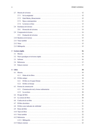 ii ÍNDICE GENERAL
2.7 Historia de la lectura . . . . . . . . . . . . . . . . . . . . . . . . . . . . . . . . . . . . . . . . . 12
2.7.1 En la antigüedad . . . . . . . . . . . . . . . . . . . . . . . . . . . . . . . . . . . . . . . 12
2.7.2 Edad Media y Renacimiento . . . . . . . . . . . . . . . . . . . . . . . . . . . . . . . . . 12
2.7.3 Época contemporánea . . . . . . . . . . . . . . . . . . . . . . . . . . . . . . . . . . . . 13
2.7.4 La lectura en línea . . . . . . . . . . . . . . . . . . . . . . . . . . . . . . . . . . . . . . 13
2.8 Enseñanza de la lectura . . . . . . . . . . . . . . . . . . . . . . . . . . . . . . . . . . . . . . . . 13
2.8.1 Promoción de la lectura . . . . . . . . . . . . . . . . . . . . . . . . . . . . . . . . . . . 14
2.9 Comprensión de lectura . . . . . . . . . . . . . . . . . . . . . . . . . . . . . . . . . . . . . . . . 14
2.9.1 Evaluación de la lectura . . . . . . . . . . . . . . . . . . . . . . . . . . . . . . . . . . . 14
2.10 Beneﬁcios de la lectura . . . . . . . . . . . . . . . . . . . . . . . . . . . . . . . . . . . . . . . . 15
2.11 Véase también . . . . . . . . . . . . . . . . . . . . . . . . . . . . . . . . . . . . . . . . . . . . 15
2.12 Notas . . . . . . . . . . . . . . . . . . . . . . . . . . . . . . . . . . . . . . . . . . . . . . . . . 15
2.13 Bibliografía . . . . . . . . . . . . . . . . . . . . . . . . . . . . . . . . . . . . . . . . . . . . . . 15
3 Lectura rápida 16
3.1 Historia . . . . . . . . . . . . . . . . . . . . . . . . . . . . . . . . . . . . . . . . . . . . . . . . 16
3.2 Nuevo paradigma en la lectura rápida . . . . . . . . . . . . . . . . . . . . . . . . . . . . . . . . . 16
3.3 Software . . . . . . . . . . . . . . . . . . . . . . . . . . . . . . . . . . . . . . . . . . . . . . . 16
3.4 Referencias . . . . . . . . . . . . . . . . . . . . . . . . . . . . . . . . . . . . . . . . . . . . . . 17
3.5 Enlaces externos . . . . . . . . . . . . . . . . . . . . . . . . . . . . . . . . . . . . . . . . . . . 17
4 Libro 18
4.1 Historia . . . . . . . . . . . . . . . . . . . . . . . . . . . . . . . . . . . . . . . . . . . . . . . . 18
4.1.1 Orden de los libros . . . . . . . . . . . . . . . . . . . . . . . . . . . . . . . . . . . . . . 19
4.2 El libro antiguo . . . . . . . . . . . . . . . . . . . . . . . . . . . . . . . . . . . . . . . . . . . . 19
4.2.1 El libro en el Lejano Oriente . . . . . . . . . . . . . . . . . . . . . . . . . . . . . . . . . 19
4.2.2 El libro en Europa . . . . . . . . . . . . . . . . . . . . . . . . . . . . . . . . . . . . . . 19
4.3 Formas de comunicación . . . . . . . . . . . . . . . . . . . . . . . . . . . . . . . . . . . . . . . 19
4.3.1 Comunicación oral y formas rudimentarias . . . . . . . . . . . . . . . . . . . . . . . . . 19
4.3.2 La escritura . . . . . . . . . . . . . . . . . . . . . . . . . . . . . . . . . . . . . . . . . . 20
4.4 El auge del libro . . . . . . . . . . . . . . . . . . . . . . . . . . . . . . . . . . . . . . . . . . . . 20
4.5 La censura de libros . . . . . . . . . . . . . . . . . . . . . . . . . . . . . . . . . . . . . . . . . . 20
4.6 Confección de un libro . . . . . . . . . . . . . . . . . . . . . . . . . . . . . . . . . . . . . . . . 21
4.7 El libro electrónico . . . . . . . . . . . . . . . . . . . . . . . . . . . . . . . . . . . . . . . . . . 21
4.8 El libro como indicador de celebridad . . . . . . . . . . . . . . . . . . . . . . . . . . . . . . . . 21
4.9 Partes del libro . . . . . . . . . . . . . . . . . . . . . . . . . . . . . . . . . . . . . . . . . . . . 21
4.10 Tipos de libros . . . . . . . . . . . . . . . . . . . . . . . . . . . . . . . . . . . . . . . . . . . . 22
4.11 Véase también . . . . . . . . . . . . . . . . . . . . . . . . . . . . . . . . . . . . . . . . . . . . 22
4.12 Referencias . . . . . . . . . . . . . . . . . . . . . . . . . . . . . . . . . . . . . . . . . . . . . . 23
4.12.1 Bibliografía . . . . . . . . . . . . . . . . . . . . . . . . . . . . . . . . . . . . . . . . . . 23
4.13 Enlaces externos . . . . . . . . . . . . . . . . . . . . . . . . . . . . . . . . . . . . . . . . . . . 23
 