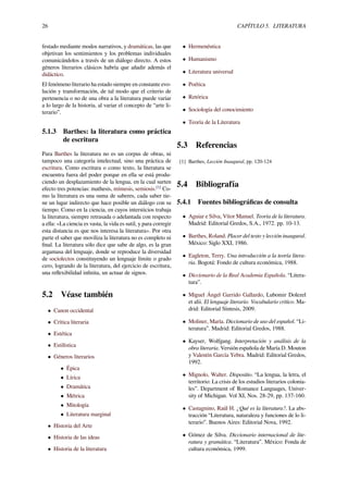 26 CAPÍTULO 5. LITERATURA
festado mediante modos narrativos, y dramáticas, las que
objetivan los sentimientos y los problemas individuales
comunicándolos a través de un diálogo directo. A estos
géneros literarios clásicos habría que añadir además el
didáctico.
El fenómeno literario ha estado siempre en constante evo-
lución y transformación, de tal modo que el criterio de
pertenencia o no de una obra a la literatura puede variar
a lo largo de la historia, al variar el concepto de “arte li-
terario”.
5.1.3 Barthes: la literatura como práctica
de escritura
Para Barthes la literatura no es un corpus de obras, ni
tampoco una categoría intelectual, sino una práctica de
escritura. Como escritura o como texto, la literatura se
encuentra fuera del poder porque en ella se está produ-
ciendo un desplazamiento de la lengua, en la cual surten
efecto tres potencias: mathesis, mímesis, semiosis.[1]
Co-
mo la literatura es una suma de saberes, cada saber tie-
ne un lugar indirecto que hace posible un diálogo con su
tiempo. Como en la ciencia, en cuyos intersticios trabaja
la literatura, siempre retrasada o adelantada con respecto
a ella: «La ciencia es vasta, la vida es sutil, y para corregir
esta distancia es que nos interesa la literatura». Por otra
parte el saber que moviliza la literatura no es completo ni
ﬁnal. La literatura sólo dice que sabe de algo, es la gran
argamasa del lenguaje, donde se reproduce la diversidad
de sociolectos constituyendo un lenguaje límite o grado
cero, logrando de la literatura, del ejercicio de escritura,
una reﬂexibilidad inﬁnita, un actuar de signos.
5.2 Véase también
• Canon occidental
• Crítica literaria
• Estética
• Estilística
• Géneros literarios
• Épica
• Lírica
• Dramática
• Métrica
• Mitología
• Literatura marginal
• Historia del Arte
• Historia de las ideas
• Historia de la literatura
• Hermenéutica
• Humanismo
• Literatura universal
• Poética
• Retórica
• Sociología del conocimiento
• Teoría de la Literatura
5.3 Referencias
[1] Barthes, Lección Inaugural, pp. 120-124
5.4 Bibliografía
5.4.1 Fuentes bibliográﬁcas de consulta
• Aguiar e Silva, Vítor Manuel. Teoría de la literatura.
Madrid: Editorial Gredos, S.A., 1972. pp. 10-13.
• Barthes, Roland. Placer del texto y lección inaugural.
México: Siglo XXI, 1986.
• Eagleton, Terry. Una introducción a la teoría litera-
ria. Bogotá: Fondo de cultura económica, 1988.
• Diccionario de la Real Academia Española. “Litera-
tura”.
• Miguel Ángel Garrido Gallardo, Lubomir Dolezel
et alii. El lenguaje literario. Vocabulario crítico. Ma-
drid: Editorial Síntesis, 2009.
• Moliner, María. Diccionario de uso del español. “Li-
teratura”. Madrid: Editorial Gredos, 1988.
• Kayser, Wolfgang. Interpretación y análisis de la
obra literaria. Versión española de María D. Mouton
y Valentín García Yebra. Madrid: Editorial Gredos,
1992.
• Mignolo, Walter. Dispositio. “La lengua, la letra, el
territorio: La crisis de los estudios literarios colonia-
les”. Department of Romance Languages, Univer-
sity of Michigan. Vol XI, Nos. 28-29, pp. 137-160.
• Castagnino, Raúl H. ¿Qué es la literatura?. La abs-
tracción “Literatura, naturaleza y funciones de lo li-
terario”. Buenos Aires: Editorial Nova, 1992.
• Gómez de Silva. Diccionario internacional de lite-
ratura y gramática. “Literatura”. México: Fonda de
cultura económica, 1999.
 