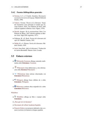 5.5. ENLACES EXTERNOS 27
5.4.2 Fuentes bibliográﬁcas generales
• Greimas, A. J. y J. Courtés. Semiótica: Diccionario
razonado de la teoría del lenguaje. Madrid: Editorial
Gredos, 1990.
• Todorov, Tzvetan. Theorie de la littérature. Textes
des formalistes ruses présentés et traduits par Tz-
vetan Todorov. París: Aux Éditions du Seuil, 1965
(edición española en Buenos Aires: Signos, 1970).
• Derrida, Jacques. De la grammatologie. Paris: Les
Éditions de Minut, 1967 (edición española en Bue-
nos Aires: Siglo XXI Argentina, 1971).
• Fokkema, W. y E. Ibsch. Teorías de la literatura del
siglo XX. Madrid: Cátedra, 1981.
• Wellek, R. y A. Warren. Teoría de la literatura. Ma-
drid: Gredos, 1959.
• Sartre, Jean–Paul. ¿Qué es la literatura?. Traducción
de Aurora Bernández. Buenos Aires: Losada.
5.5 Enlaces externos
• Wikimedia Commons alberga contenido multi-
media sobre Literatura. Commons
• Wikcionario tiene deﬁniciones y otra informa-
ción sobre literatura.Wikcionario
• Wikinoticias tiene noticias relacionadas con
Literatura.Wikinoticias
• Wikiquote alberga frases célebres de o sobre
Literatura. Wikiquote
• Wikisource contiene obras originales de o sobre
Literatura.Wikisource
Wikilibros
• Wikilibros alberga un libro o manual sobre
Literatura.
• ¿Para qué sirve la literatura?
• Diccionario de la Real Academia Española.
• Proyecto Golem es un proyecto dedicado a dar a co-
nocer escritores de fantasía en lengua española.
 