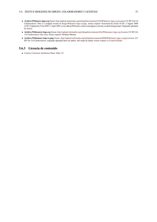 5.6. TEXTO E IMÁGENES DE ORIGEN, COLABORADORES Y LICENCIAS 31
• Archivo:Wikinews-logo.svg Fuente: http://upload.wikimedia.org/wikipedia/commons/2/24/Wikinews-logo.svg Licencia: CC BY-SA 3.0
Colaboradores: This is a cropped version of Image:Wikinews-logo-en.png. Artista original: Vectorized by Simon 01:05, 2 August 2006
(UTC) Updated by Time3000 17 April 2007 to use oﬃcial Wikinews colours and appear correctly on dark backgrounds. Originally uploaded
by Simon.
• Archivo:Wikisource-logo.svg Fuente: http://upload.wikimedia.org/wikipedia/commons/4/4c/Wikisource-logo.svg Licencia: CC BY-SA
3.0 Colaboradores: Rei-artur Artista original: Nicholas Moreau
• Archivo:Wiktionary-logo-es.png Fuente: http://upload.wikimedia.org/wikipedia/commons/0/06/Wiktionary-logo-es.png Licencia: CC
BY-SA 3.0 Colaboradores: originally uploaded there by author, self-made by author Artista original: es:Usuario:Pybalo
5.6.3 Licencia de contenido
• Creative Commons Attribution-Share Alike 3.0
 