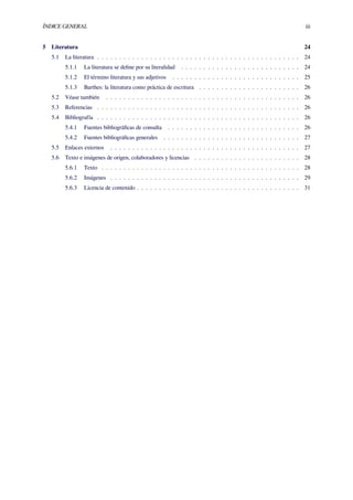 ÍNDICE GENERAL iii
5 Literatura 24
5.1 La literatura . . . . . . . . . . . . . . . . . . . . . . . . . . . . . . . . . . . . . . . . . . . . . . 24
5.1.1 La literatura se deﬁne por su literalidad . . . . . . . . . . . . . . . . . . . . . . . . . . . 24
5.1.2 El término literatura y sus adjetivos . . . . . . . . . . . . . . . . . . . . . . . . . . . . . 25
5.1.3 Barthes: la literatura como práctica de escritura . . . . . . . . . . . . . . . . . . . . . . . 26
5.2 Véase también . . . . . . . . . . . . . . . . . . . . . . . . . . . . . . . . . . . . . . . . . . . . 26
5.3 Referencias . . . . . . . . . . . . . . . . . . . . . . . . . . . . . . . . . . . . . . . . . . . . . . 26
5.4 Bibliografía . . . . . . . . . . . . . . . . . . . . . . . . . . . . . . . . . . . . . . . . . . . . . . 26
5.4.1 Fuentes bibliográﬁcas de consulta . . . . . . . . . . . . . . . . . . . . . . . . . . . . . . 26
5.4.2 Fuentes bibliográﬁcas generales . . . . . . . . . . . . . . . . . . . . . . . . . . . . . . . 27
5.5 Enlaces externos . . . . . . . . . . . . . . . . . . . . . . . . . . . . . . . . . . . . . . . . . . . 27
5.6 Texto e imágenes de origen, colaboradores y licencias . . . . . . . . . . . . . . . . . . . . . . . . 28
5.6.1 Texto . . . . . . . . . . . . . . . . . . . . . . . . . . . . . . . . . . . . . . . . . . . . . 28
5.6.2 Imágenes . . . . . . . . . . . . . . . . . . . . . . . . . . . . . . . . . . . . . . . . . . . 29
5.6.3 Licencia de contenido . . . . . . . . . . . . . . . . . . . . . . . . . . . . . . . . . . . . . 31
 