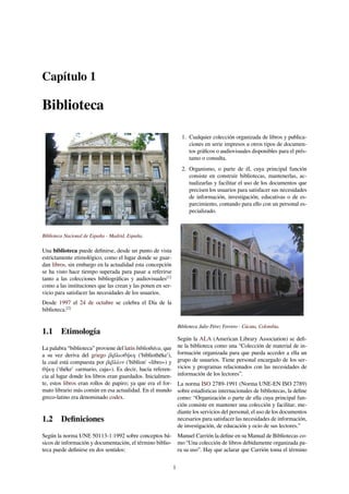 Capítulo 1
Biblioteca
Biblioteca Nacional de España - Madrid, España.
Una biblioteca puede deﬁnirse, desde un punto de vista
estrictamente etimológico, como el lugar donde se guar-
dan libros, sin embargo en la actualidad esta concepción
se ha visto hace tiempo superada para pasar a referirse
tanto a las colecciones bibliográﬁcas y audiovisuales[1]
como a las instituciones que las crean y las ponen en ser-
vicio para satisfacer las necesidades de los usuarios.
Desde 1997 el 24 de octubre se celebra el Día de la
biblioteca.[2]
1.1 Etimología
La palabra “biblioteca” proviene del latín bibliothēca, que
a su vez deriva del griego βιβλιοθήκη ('bibliothēke'),
la cual está compuesta por βιβλίον ('biblíon' «libro») y
θήκη ('théke' «armario, caja»). Es decir, hacía referen-
cia al lugar donde los libros eran guardados. Inicialmen-
te, estos libros eran rollos de papiro; ya que era el for-
mato librario más común en esa actualidad. En el mundo
greco-latino era denominado codex.
1.2 Deﬁniciones
Según la norma UNE 50113-1:1992 sobre conceptos bá-
sicos de información y documentación, el término biblio-
teca puede deﬁnirse en dos sentidos:
1. Cualquier colección organizada de libros y publica-
ciones en serie impresos u otros tipos de documen-
tos gráﬁcos o audiovisuales disponibles para el prés-
tamo o consulta.
2. Organismo, o parte de él, cuya principal función
consiste en construir bibliotecas, mantenerlas, ac-
tualizarlas y facilitar el uso de los documentos que
precisen los usuarios para satisfacer sus necesidades
de información, investigación, educativas o de es-
parcimiento, contando para ello con un personal es-
pecializado.
Biblioteca Julio Pérez Ferrero - Cúcuta, Colombia.
Según la ALA (American Library Association) se deﬁ-
ne la biblioteca como una “Colección de material de in-
formación organizada para que pueda acceder a ella un
grupo de usuarios. Tiene personal encargado de los ser-
vicios y programas relacionados con las necesidades de
información de los lectores”.
La norma ISO 2789-1991 (Norma UNE-EN ISO 2789)
sobre estadísticas internacionales de bibliotecas, la deﬁne
como: “Organización o parte de ella cuya principal fun-
ción consiste en mantener una colección y facilitar, me-
diante los servicios del personal, el uso de los documentos
necesarios para satisfacer las necesidades de información,
de investigación, de educación y ocio de sus lectores.”
Manuel Carrión la deﬁne en su Manual de Bibliotecas co-
mo “Una colección de libros debidamente organizada pa-
ra su uso”. Hay que aclarar que Carrión toma el término
1
 