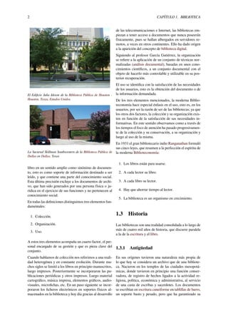 2 CAPÍTULO 1. BIBLIOTECA
El Ediﬁcio Julia Ideson de la Biblioteca Pública de Houston -
Houston, Texas, Estados Unidos.
La Sucursal Skillman Southwestern de la Biblioteca Pública de
Dallas en Dallas, Texas
libro en un sentido amplio como sinónimo de documen-
to, esto es como soporte de información destinado a ser
leído, y que contiene una parte del conocimiento social.
Esta última precisión excluye a los documentos de archi-
vo, que han sido generados por una persona física o ju-
rídica en el ejercicio de sus funciones y no pertenecen al
conocimiento social.
En todas las deﬁniciones distinguimos tres elementos fun-
damentales:
1. Colección.
2. Organización.
3. Uso.
A estos tres elementos acompaña un cuarto factor, el per-
sonal encargado de su gestión y que es pieza clave del
conjunto.
Cuando hablamos de colección nos referimos a una reali-
dad heterogénea y en constante evolución. Durante mu-
chos siglos se limitó a los libros en principio manuscritos,
luego impresos. Posteriormente se incorporaron las pu-
blicaciones periódicas y otros impresos. Luego material
cartográﬁco, música impresa, elementos gráﬁcos, audio-
visuales, microﬁchas, etc. En un paso siguiente se incor-
poraron los ﬁcheros electrónicos en soportes físicos al-
macenados en la biblioteca y hoy día gracias al desarrollo
de las telecomunicaciones e Internet, las bibliotecas em-
piezan a tener acceso a documentos que nunca poseerán
físicamente, pues se hallan albergados en servidores re-
motos, a veces en otros continentes. Ello ha dado origen
a la aparición del concepto de biblioteca digital.
Siguiendo al profesor García Gutiérrez, la organización
se reﬁere a la aplicación de un conjunto de técnicas nor-
malizadas (análisis documental), basadas en unos cono-
cimientos cientíﬁcos, a un conjunto documental con el
objeto de hacerlo más controlable y utilizable en su pos-
terior recuperación.
El uso se identiﬁca con la satisfacción de las necesidades
de los usuarios, esto es la obtención del documento o de
la información demandada.
De los tres elementos mencionados, la moderna Biblio-
teconomía hace especial énfasis en el uso, esto es, en los
usuarios, por ser la razón de ser de las bibliotecas; ya que
los otros dos factores, la colección y su organización exis-
ten en función de la satisfacción de sus necesidades in-
formativas. En este sentido observamos como a través de
los tiempos el foco de atención ha pasado progresivamen-
te de la colección y su conservación, a su organización y
luego al uso de la misma.
En 1931 el gran bibliotecario indio Ranganathan formuló
sus cinco leyes, que resumen a la perfección el espíritu de
la moderna Biblioteconomía:
1. Los libros están para usarse.
2. A cada lector su libro.
3. A cada libro su lector.
4. Hay que ahorrar tiempo al lector.
5. La biblioteca es un organismo en crecimiento.
1.3 Historia
Las bibliotecas son una realidad consolidada a lo largo de
más de cuatro mil años de historia, que discurre paralela
a la de la escritura y el libro.
1.3.1 Antigüedad
En sus orígenes tuvieron una naturaleza más propia de
lo que hoy se considera un archivo que de una bibliote-
ca. Nacieron en los templos de las ciudades mesopotá-
micas, donde tuvieron en principio una función conser-
vadora, de registro de hechos ligados a la actividad re-
ligiosa, política, económica y administrativa, al servicio
de una casta de escribas y sacerdotes. Los documentos
se escribían en escritura cuneiforme en tablillas de barro,
un soporte basto y pesado, pero que ha garantizado su
 
