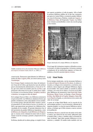 1.3. HISTORIA 3
Tablilla cuneiforme de la colección Kirkor Minassian, Biblioteca
del Congreso de Estados Unidos, EE.UU. ca. 2400 a. C.
conservación. Destacaron especialmente las bibliotecas-
archivo de Mari, Lagash y Ebla, así como la del rey asirio
Assurbanipal.
En el Antiguo Egipto existieron dos clases de institucio-
nes: Casas de los Libros, que hacían las veces de archivos
para la documentación administrativa y Casas de la Vi-
da, que eran centros de estudios para los escribas y que
poseyeron colecciones de las que se podía hacer copias.
La escritura, en sus diversas formas, jeroglíﬁca, hierática
o demótica, se recogía en rollos de papiro.
En la antigua Grecia el libro y las bibliotecas alcanzaron
un gran desarrollo. Las bibliotecas adoptaron formas que
pueden considerarse como antecedentes de las actuales.
La escritura griega, derivada del alifato semítico, permi-
tió generalizar en cierta forma el acceso a la lectura y al
libro y que aparecieran, por primera vez, bibliotecas des-
vinculadas de los templos. El periodo helenístico fue el
del nacimiento de grandes bibliotecas legendarias, como
la Biblioteca de Alejandría o la de Biblioteca de Pérgamo,
que se crearon con la voluntad de reunir todo el conoci-
miento social de su tiempo y ponerlo a disposición de los
eruditos.
En Roma, deudora de la cultura griega, se empleó el mis-
mo soporte escriptóreo, el rollo de papiro. Allí se fundó
la primera biblioteca pública de la que hay constancia,
por parte de Asinio Polión y existieron grandes bibliote-
cas como la Octaviana y Palatina, creadas por Augusto, y
la Biblioteca Ulpia, del Emperador Trajano. Las biblio-
tecas romanas acostumbraban a tener una sección griega
y otra romana.
Imagen idealizada de la antigua Biblioteca de Alejandría.
Con el auge del cristianismo empieza a difundirse un nue-
vo formato, el códice de pergamino y la lectura comienza
a desplazarse de las instituciones paganas, en franca de-
cadencia, a las de la naciente Iglesia cristiana.
1.3.2 Edad Media
En los tiempos medievales, con las invasiones bárbaras y
la caída del Imperio Romano de Occidente, la cultura re-
trocede y se refugia en los monasterios y escritorios cate-
dralicios, únicos lugares que albergan bibliotecas dignas
de tal nombre. Son centros donde se custodia la cultura
cristiana y los restos de la clásica, al servicio de la Reli-
gión. Bibliotecas de monasterios como Saint Gall, Fulda,
Reichenau, Monte Casino, en Europa o Santo Domingo
de Silos, San Millán de la Cogolla, Sahagún o Santa Ma-
ría de Ripoll en España, se convirtieron en los centros del
saber de su tiempo
A partir de la Baja Edad Media con la creación de las
universidades primero y con la invención y difusión de la
imprenta después, se crean las nuevas bibliotecas univer-
sitarias, al tiempo que el libro alcanza a nuevos sectores
de la población.
En Oriente, Bizancio, actuó de nexo de unión con la cultu-
ra clásica, que sobrevivió de este modo, inﬂuyendo sobre
el mundo árabe y eslavo y también sobre la atrasada Eu-
ropa occidental. Aquí hubo grandes bibliotecas en mo-
nasterios y ciudades. El mundo árabe también creó sus
 