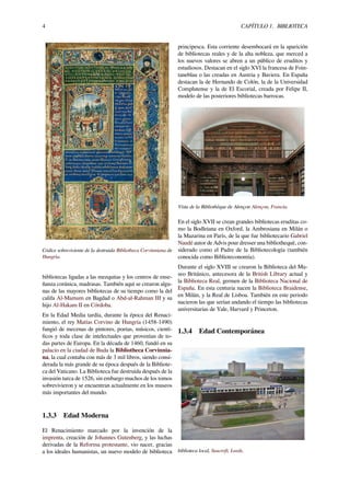 4 CAPÍTULO 1. BIBLIOTECA
Códice sobreviviente de la destruida Bibliotheca Corvinniana de
Hungría.
bibliotecas ligadas a las mezquitas y los centros de ense-
ñanza coránica, madrasas. También aquí se crearon algu-
nas de las mayores bibliotecas de su tiempo como la del
califa Al-Mamum en Bagdad o Abd-al-Rahman III y su
hijo Al-Hakam II en Córdoba.
En la Edad Media tardía, durante la época del Renaci-
miento, el rey Matías Corvino de Hungría (1458-1490)
fungió de mecenas de pintores, poetas, músicos, cientí-
ﬁcos y toda clase de intelectuales que provenían de to-
das partes de Europa. En la década de 1460, fundó en su
palacio en la ciudad de Buda la Bibliotheca Corvinnia-
na, la cual contaba con más de 3 mil libros, siendo consi-
derada la más grande de su época después de la Bibliote-
ca del Vaticano. La Biblioteca fue destruida después de la
invasión turca de 1526, sin embargo muchos de los tomos
sobrevivieron y se encuentran actualmente en los museos
más importantes del mundo.
1.3.3 Edad Moderna
El Renacimiento marcado por la invención de la
imprenta, creación de Johannes Gutenberg, y las luchas
derivadas de la Reforma protestante, vio nacer, gracias
a los ideales humanistas, un nuevo modelo de biblioteca
principesca. Esta corriente desembocará en la aparición
de bibliotecas reales y de la alta nobleza, que merced a
los nuevos valores se abren a un público de eruditos y
estudiosos. Destacan en el siglo XVI la francesa de Foin-
taneblau o las creadas en Austria y Baviera. En España
destacan la de Hernando de Colón, la de la Universidad
Complutense y la de El Escorial, creada por Felipe II,
modelo de las posteriores bibliotecas barrocas.
Vista de la Bibliothèque de Alençon Alençon, Francia.
En el siglo XVII se crean grandes bibliotecas eruditas co-
mo la Bodleiana en Oxford, la Ambrosiana en Milán o
la Mazarina en París, de la que fue bibliotecario Gabriel
Naudé autor de Advis pour dresser una bibliothequè, con-
siderado como el Padre de la Bibliotecología (también
conocida como Biblioteconomía).
Durante el siglo XVIII se crearon la Biblioteca del Mu-
seo Británico, antecesora de la British Library actual y
la Biblioteca Real, germen de la Biblioteca Nacional de
España. En esta centuria nacen la Biblioteca Braidense,
en Milán, y la Real de Lisboa. También en este periodo
nacieron las que serían andando el tiempo las bibliotecas
universitarias de Yale, Harvard y Princeton.
1.3.4 Edad Contemporánea
biblioteca local, Seacroft, Leeds.
 