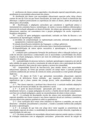 I – professores de classes comuns capacitados e da educação especial especializados, para o
atendimento às necessidades educacionais dos alunos;
II- distribuição dos alunos com necessidades educacionais especiais pelas várias classes
comuns do ano do Ciclo em que forem classificados, de modo que as classes se beneficiem das
diferenças e ampliem positivamente as experiências de todos os alunos, dentro do princípio de
educar para a diversidade;
III – flexibilização e adaptações curriculares que considerem o significado prático e
instrumental dos conteúdos básicos, metodologias de ensino e recursos didáticos diferenciados e
processos de avaliação adequados ao desenvolvimento dos alunos que apresentam necessidades
educacionais especiais, em consonância com o projeto pedagógico da escola, respeitada a
freqüência obrigatória;
IV – serviços de apoio pedagógico especializado, realizado em Salas de Recurso e em
Laboratórios de Aprendizagem, mediante:
a) atividades de complementação ou suplementação curricular, utilizando procedimentos,
equipamentos e materiais específicos;
b) atuação de professores-intérpretes das linguagens e códigos aplicáveis;
c) atuação de professores e outros profissionais intra e interinstitucionalmente;
d) disponibilização de outros apoios necessários à aprendizagem, à locomoção e à
comunicação;
V – condições para a permanente formação dos professores sobre a educação inclusiva, que
cuide de articular experiência e conhecimento com as necessidades e possibilidades dos alunos
surgidas na relação pedagógica, inclusive por meio de colaboração com instituições de ensino
superior e de pesquisa;
VI – sustentabilidade do processo inclusivo, mediante aprendizagem cooperativa em sala de
aula, trabalho de equipe na escola e constituição de redes de apoio, com a participação da família
no processo educativo, bem como de outros agentes e recursos da comunidade;
VII – temporalidade flexível da fase/ano/ciclo, para atender alunos com necessidades
educacionais especiais, de forma que possam concluir em tempo maior o currículo previsto,
conforme estabelecido por normas do sistema de ensino, procurando-se evitar grande defasagem
idade/ano.
Art.7º - Os alunos do Ciclo I que apresentam necessidades educacionais especiais
decorrentes de deficiências físicas múltiplas que requeiram adaptações curriculares
significativas que a classe comum não consiga prover, serão encaminhados para classes
especiais.
§ 1º - Nas classes especiais, o professor deve desenvolver o currículo mediante adaptações
que envolvam até mesmo atividades da vida autônoma e social.
§ 2º - A partir do desenvolvimento apresentado pelo aluno e das condições para o
atendimento inclusivo, a equipe pedagógica da escola e a família devem decidir conjuntamente,
com base em avaliação pedagógica, quanto ao encaminhamento do aluno à classe comum.
Art. 8º - A avaliação do desempenho escolar dos alunos com necessidades educacionais
especiais atendidos nas classes comuns e nas classes especiais deverá ser contínua e cumulativa,
com prevalência dos aspectos qualitativos sobre os quantitativos.
§ 1º - Essa verificação deve tomar como referência os objetivos e conteúdos, em suas três
dimensões – atitudinal, procedimental e conceitual -, visando a constante melhoria das condições
de ensino e aprendizagem.
§ 2º - A avaliação de que trata este artigo deve variar segundo as características das
necessidades especiais do aluno e a modalidade do atendimento escolar oferecido, respeitadas as
especificidades de cada caso.
§ 3º - Os alunos portadores de necessidades educacionais especiais estarão sujeitos a critérios
de avaliação condizentes com as adaptações curriculares promovidas através da seleção de
 
