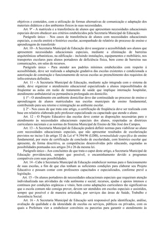 objetivos e conteúdos, com a utilização de formas alternativas de comunicação e adaptação dos
materiais didáticos e dos ambientes físicos às suas necessidades.
Art. 9º - A matrícula e a transferência de alunos que apresentam necessidades educacionais
especiais devem obedecer aos critérios estabelecidos pela Secretaria Municipal de Educação.
Parágrafo único – Nos casos de transferência de alunos com necessidades educacionais
especiais, a escola emitirá o histórico escolar, acompanhado de relatório do processo de ensino e
aprendizagem do transferido
Art. 10 - A Secretaria Municipal de Educação deve assegurar a acessibilidade aos alunos que
apresentem necessidades educacionais especiais, mediante a eliminação de barreiras
arquitetônicas urbanísticas, na edificação - incluindo instalações, equipamentos e mobiliário, nos
transportes escolares para alunos portadores de deficiência física, bem como de barreiras nas
comunicações, em salas de recursos.
Parágrafo único - Para atender aos padrões mínimos estabelecidos com respeito à
acessibilidade, deve ser realizada a adaptação gradativa das escolas existentes e condicionada a
autorização de construção e funcionamento de novas escolas ao preenchimento dos requisitos de
infra-estrutura definidos.
Art. 11 - A Secretaria Municipal de Educação, mediante ação integrada com o sistema de
saúde, deve organizar o atendimento educacional especializado a alunos impossibilitados de
freqüentar as aulas em razão de tratamento de saúde que implique internação hospitalar,
atendimento ambulatorial ou permanência prolongada em domicílio.
§ 1º - O atendimento em ambiente domiciliar deve dar continuidade ao processo de ensino e
aprendizagem de alunos matriculados nas escolas municipais de ensino fundamental,
contribuindo para seu retorno e reintegração ao ambiente escolar.
§ 2º - Nos casos de que trata este artigo, a certificação de freqüência deve ser realizada com
base em relatório elaborado pelo professor especializado ou capacitado que atende o aluno.
Art. 12 - O Projeto Educativo das escolas deve conter as disposições necessárias para o
atendimento às necessidades educacionais especiais dos alunos, respeitadas as diretrizes
curriculares nacionais e as normas do Sistema Municipal de Ensino de São José dos Campos.
Art. 13 - A Secretaria Municipal de Educação poderá definir normas para viabilizar ao aluno
com necessidades educacionais especiais, que não apresentar resultados de escolarização
previstos no inciso I do artigo 32 da Lei nº 9.394/96 (LDB), terminalidade específica do ensino
fundamental, por meio de certificação de conclusão de escolaridade, com histórico escolar que
apresente, de forma descritiva, as competências desenvolvidas pelo educando, esgotadas as
possibilidades pontuadas nos artigos 24 e 26 da mesma lei.
Parágrafo único - Aos concluintes de que trata o caput deste artigo, a Secretaria Municipal de
Educação providenciará, sempre que possível, o encaminhamento devido a programas
compatíveis com suas possibilidades.
Art. 14 - Cabe à Secretaria Municipal de Educação estabelecer normas para o funcionamento
de suas escolas, a fim de que elas tenham as suficientes condições para elaborar seu Projeto
Educativo e possam contar com professores capacitados e especializados, conforme prevê a
legislação.
Art. 15 - Os alunos portadores de necessidades educacionais especiais que requeiram atenção
individualizada nas atividades da vida autônoma e social; recursos, ajudas e apoios intensos e
contínuos por condições orgânicas e vitais; bem como adaptações curriculares tão significativas
que a escola comum não consiga prover, devem ser atendidos em escolas especiais e assistidos,
sempre que possível e de maneira articulada, por serviços das áreas de Saúde, Trabalho e
Assistência Social.
Art. 16 - A Secretaria Municipal de Educação será responsável pela identificação, análise,
avaliação da qualidade e da idoneidade de escolas ou serviços, públicos ou privados, com os
quais a Prefeitura vier a estabelecer convênios ou parcerias para garantir o atendimento às
 