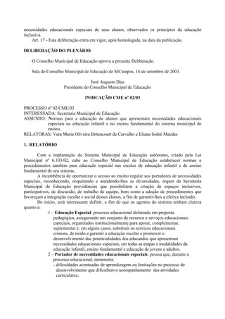 necessidades educacionais especiais de seus alunos, observados os princípios da educação
inclusiva.
Art. 17 - Esta deliberação entra em vigor, após homologada, na data da publicação.
DELIBERAÇÃO DO PLENÁRIO
O Conselho Municipal de Educação aprova a presente Deliberação.
Sala do Conselho Municipal de Educação de SJCampos, 16 de setembro de 2003.
José Augusto Dias
Presidente do Conselho Municipal de Educação
INDICAÇÃO CME nº 02/03
PROCESSO nº 02/CME/03
INTERESSADA: Secretaria Municipal de Educação
ASSUNTO: Normas para a educação de alunos que apresentam necessidades educacionais
especiais na educação infantil e no ensino fundamental do sistema municipal de
ensino.
RELATORAS: Vera Maria Oliveira Bittencourt de Carvalho e Eliana Sodré Mendes
1. RELATÓRIO
Com a implantação do Sistema Municipal de Educação autônomo, criado pela Lei
Municipal nº 6.103/02, cabe ao Conselho Municipal de Educação estabelecer normas e
procedimentos também para educação especial nas escolas de educação infantil e de ensino
fundamental de seu sistema.
A incumbência de oportunizar o acesso ao ensino regular aos portadores de necessidades
especiais, reconhecendo, respeitando e atendendo-lhes as diversidades, requer da Secretaria
Municipal de Educação providências que possibilitem a criação de espaços inclusivos,
participativos, de discussão, de trabalho de equipe, bem como a adoção de procedimentos que
favoreçam a integração escolar e social desses alunos, a fim de garantir-lhes a efetiva inclusão.
De início, será interessante definir, a fim de que os agentes do sistema tenham clareza
quanto a:
1 – Educação Especial: processo educacional delineado em proposta
pedagógica, assegurando um conjunto de recursos e serviços educacionais
especiais, organizados institucionalmente para apoiar, complementar,
suplementar e, em alguns casos, substituir os serviços educacionais
comuns, de modo a garantir a educação escolar e promover o
desenvolvimento das potencialidades dos educandos que apresentam
necessidades educacionais especiais, em todas as etapas e modalidades da
educação infantil, ensino fundamental e educação de jovens e adultos.
2 – Portador de necessidades educacionais especiais: pessoa que, durante o
processo educacional, demonstra:
- dificuldades acentuadas de aprendizagem ou limitações no processo de
desenvolvimento que dificultem o acompanhamento das atividades
curriculares;
 