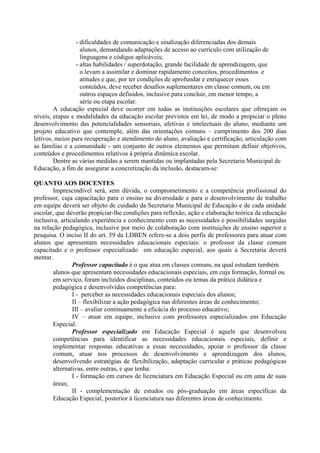 - dificuldades de comunicação e sinalização diferenciadas dos demais
alunos, demandando adaptações de acesso ao currículo com utilização de
linguagens e códigos aplicáveis;
- altas habilidades / superdotação, grande facilidade de aprendizagem, que
o levam a assimilar e dominar rapidamente conceitos, procedimentos e
atitudes e que, por ter condições de aprofundar e enriquecer esses
conteúdos, deve receber desafios suplementares em classe comum, ou em
outros espaços definidos, inclusive para concluir, em menor tempo, a
série ou etapa escolar.
A educação especial deve ocorrer em todas as instituições escolares que ofereçam os
níveis, etapas e modalidades da educação escolar previstos em lei, de modo a propiciar o pleno
desenvolvimento das potencialidades sensoriais, afetivas e intelectuais do aluno, mediante um
projeto educativo que contemple, além das orientações comuns – cumprimento dos 200 dias
letivos, meios para recuperação e atendimento do aluno, avaliação e certificação, articulação com
as famílias e a comunidade - um conjunto de outros elementos que permitam definir objetivos,
conteúdos e procedimentos relativos à própria dinâmica escolar.
Dentre as várias medidas a serem mantidas ou implantadas pela Secretaria Municipal de
Educação, a fim de assegurar a concretização da inclusão, destacam-se:
QUANTO AOS DOCENTES
Imprescindível será, sem dúvida, o comprometimento e a competência profissional do
professor, cuja capacitação para o ensino na diversidade e para o desenvolvimento de trabalho
em equipe deverá ser objeto de cuidado da Secretaria Municipal de Educação e de cada unidade
escolar, que deverão propiciar-lhe condições para reflexão, ação e elaboração teórica da educação
inclusiva, articulando experiência e conhecimento com as necessidades e possibilidades surgidas
na relação pedagógica, inclusive por meio de colaboração com instituições de ensino superior e
pesquisa. O inciso II do art. 59 da LDBEN refere-se a dois perfis de professores para atuar com
alunos que apresentam necessidades educacionais especiais: o professor da classe comum
capacitado e o professor especializado em educação especial, aos quais a Secretaria deverá
atentar.
Professor capacitado é o que atua em classes comuns, na qual estudam também
alunos que apresentam necessidades educacionais especiais, em cuja formação, formal ou
em serviço, foram incluídos disciplinas, conteúdos ou temas da prática didática e
pedagógica e desenvolvidas competências para:
I - perceber as necessidades educacionais especiais dos alunos;
II – flexibilizar a ação pedagógica nas diferentes áreas de conhecimento;
III – avaliar continuamente a eficácia do processo educativo;
IV – atuar em equipe, inclusive com professores especializados em Educação
Especial.
Professor especializado em Educação Especial é aquele que desenvolveu
competências para identificar as necessidades educacionais especiais, definir e
implementar respostas educativas a essas necessidades, apoiar o professor da classe
comum, atuar nos processos de desenvolvimento e aprendizagem dos alunos,
desenvolvendo estratégias de flexibilização, adaptação curricular e práticas pedagógicas
alternativas, entre outras, e que tenha:
I - formação em cursos de licenciatura em Educação Especial ou em uma de suas
áreas;
II - complementação de estudos ou pós-graduação em áreas específicas da
Educação Especial, posterior à licenciatura nas diferentes áreas de conhecimento.
 