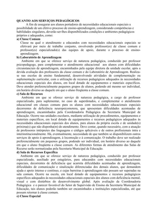 QUANTO AOS SERVIÇOS PEDAGÓGICOS
A fim de assegurar aos alunos portadores de necessidades educacionais especiais a
possibilidade de um efetivo processo de ensino-aprendizagem, considerando competências e
habilidades singulares, deverão ser-lhes disponibilizados condições e ambientes pedagógicos
próprios e adequados, como:
a) Classe Comum
Classe na qual o atendimento a educandos com necessidades educacionais especiais se
efetivará por meio de trabalho conjunto, envolvendo professor(es) de classe comum e
professor(es) especializado(s) das equipes de apoio, durante o processo de ensino-
aprendizagem.
b) Laboratório de Aprendizagem
Ambiente em que se oferece serviço de natureza pedagógica, conduzido por professor
psicopedagogo, para complementar o atendimento educacional aos alunos com dificuldades
circunstanciais de aprendizagem, encaminhados pela equipe diretora da unidade escolar, após a
devida avaliação dos professores da classe comum e do Laboratório de Aprendizagem. Realiza-
se nas escolas de ensino fundamental, desenvolvendo atividades de complementação ou
suplementação curricular, com a utilização de recursos pedagógicos adequados às necessidades
educacionais especiais dos alunos, em local dotado de equipamentos e materiais específicos.
Deve atender preferencialmente pequenos grupos de alunos, podendo até mesmo ser individual,
em horário diverso ao daquele em que o aluno freqüenta a classe comum.
c) Sala de Recursos
Ambiente em que se oferece serviço de natureza pedagógica, a cargo de professor
especializado, para suplementar, no caso de superdotados, e complementar o atendimento
educacional em classes comuns para os alunos com necessidades educacionais especiais
decorrentes de deficiência neuropsicomotora, que apresentam dificuldades acentuadas de
aprendizagem, encaminhados pela Coordenadoria Pedagógica da Secretaria Municipal de
Educação. Ocorre nas unidades escolares, mediante utilização de procedimentos, equipamentos e
materiais específicos, em local dotado de equipamentos e recursos pedagógicos adequados às
necessidades educacionais especiais dos alunos, para alunos da própria escola e de unidade(s)
próxima(s) que não disponha(m) do atendimento. Deve contar, quando necessário, com a atuação
de professores intérpretes das linguagens e códigos aplicáveis e de outros profissionais intra e
interinstitucionalmente. Há, eventualmente, necessidade de que também se disponibilizem outros
serviços de apoio à aprendizagem, à locomoção e à comunicação. O trabalho deve ser realizado
preferencialmente em pequenos grupos, podendo ser individual, em horário diverso ao daquele
em que o aluno freqüenta a classe comum. As diferentes formas de atendimento das Salas de
Recurso serão normatizadas pela Secretaria Municipal de Educação.
d) Sala de Recursos Específica
Ambiente em que se oferece serviço de natureza pedagógica, conduzido por professor
especializado, auxiliado por estagiários, para educandos com necessidades educacionais
especiais, decorrentes de deficiência que acarreta dificuldades acentuadas de aprendizagem,
dificuldades de comunicação e sinalização diferenciadas dos demais alunos, que demandem
ajuda e apoio intenso e contínuo, e cujas barreiras à aprendizagem não possam ser superadas na
sala comum. Ocorre na escola, em local dotado de equipamentos e recursos pedagógicos
específicos adequados às necessidades educacionais especiais dos alunos com deficiência mental,
visual e com distúrbios do desenvolvimento global. Após avaliação da Coordenadoria
Pedagógica e o parecer favorável do Setor de Supervisão de Ensino da Secretaria Municipal de
Educação, tais alunos poderão também ser encaminhados a instituições especializadas, até que
possam retornar à classe comum.
e) Classe Especial
 