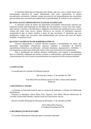 À Secretaria Municipal de Educação cabe definir, para tais casos, a idade limite para a
terminalidade específica do ensino fundamental, bem como regulamentar os demais
procedimentos necessários, cuidando, sempre que possível, do encaminhamento dos concluintes
para atividades que concorram para ampliar-lhes as possibilidades de inclusão social e produtiva.
QUANTO AO ENCAMINHAMENTO ÀS ESCOLAS ESPECIAIS
A educação escolar de alunos que apresentam necessidades educacionais especiais que
requeiram atenção individualizada nas atividades da vida autônoma e social, bem como ajuda e
apoio intenso e contínuo e flexibilização e adaptações curriculares tão significativas que a escola
comum não tenha como prover, poderá efetivar-se em escolas ou instituições especiais,
assegurando-se que os alunos recebam o apoio de que necessitam. É importante que esse
atendimento, sempre que necessário, seja complementado por serviços das áreas de Saúde,
Trabalho e Assistência social.
QUANTO À ELIMINAÇÃO DE BARREIRAS FÍSICAS
Gestores educacionais e escolares deverão assegurar a acessibilidade aos alunos que
apresentem necessidades educacionais especiais mediante a eliminação de barreiras
arquitetônicas urbanísticas, na edificação - incluindo instalações, equipamentos e mobiliário – e
nos transportes escolares para deficientes físicos, bem como de barreiras de comunicações.
Para o atendimento dos padrões mínimos estabelecidos com respeito à acessibilidade,
deve ser realizada a adaptação das escolas existentes e condicionada a autorização de construção
e funcionamento de novas escolas ao preenchimento dos requisitos de infra-estrutura definidos.
2. CONCLUSÃO
À consideração da Comissão de Educação Especial.
São José dos Campos, 15 de setembro de 2003.
Vera Maria Oliveira Bittencourt de Carvalho e Eliana Sodré Mendes
Relatoras
3. DECISÃO DA CÂMARA
A Comissão de Educação Especial aprova a proposta de Indicação e o Projeto de Deliberação
das Relatoras.
Presentes os Membros: Glícia Maria Pires Figueira, Vera Maria Oliveira Bittencourt de
Carvalho, Eliana Sodré Mendes e Maria Cecília de Lima Galvão Vaccari.
Sala do Conselho Municipal de Educação de SJCampos, 15 de setembro de 2003.
Glícia Maria Pires Figueira
Conselheira Presidente da CEE
4. DELIBERAÇÃO DO PLENÁRIO
O Conselho Municipal de Educação aprova a presente Indicação.
 