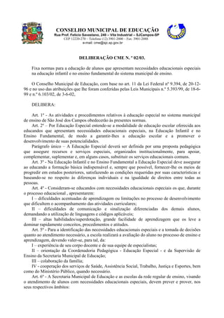 CONSELHO MUNICIPAL DE EDUCAÇÃO
Rua Prof. Felício Savastano, 240 – Vila Industrial – SJCampos-SP
CEP 12220-270 – Telefone (12) 3901-2000 – Fax: 3901-2088
e-mail: cme@sjc.sp.gov.br
DELIBERAÇÃO CME N. º 02/03.
Fixa normas para a educação de alunos que apresentam necessidades educacionais especiais
na educação infantil e no ensino fundamental do sistema municipal de ensino.
O Conselho Municipal de Educação, com base no art. 11 da Lei Federal nº 9.394, de 20-12-
96 e no uso das atribuições que lhe foram conferidas pelas Leis Municipais n.º 5.393/99, de 18-6-
99 e n.º 6.103/02, de 3-6-02,
DELIBERA:
Art. 1º - As atividades e procedimentos relativos à educação especial no sistema municipal
de ensino de São José dos Campos obedecerão às presentes normas.
Art. 2º – Por Educação Especial entende-se a modalidade de educação escolar oferecida aos
educandos que apresentam necessidades educacionais especiais, na Educação Infantil e no
Ensino Fundamental, de modo a garantir-lhes a educação escolar e a promover o
desenvolvimento de suas potencialidades.
Parágrafo único – A Educação Especial deverá ser definida por uma proposta pedagógica
que assegure recursos e serviços especiais, organizados institucionalmente, para apoiar,
complementar, suplementar e, em alguns casos, substituir os serviços educacionais comuns.
Art. 3º - Na Educação Infantil e no Ensino Fundamental a Educação Especial deve assegurar
ao educando a formação básica indispensável e, sempre que possível, fornecer-lhe os meios de
progredir em estudos posteriores, satisfazendo as condições requeridas por suas características e
baseando-se no respeito às diferenças individuais e na igualdade de direitos entre todas as
pessoas.
Art. 4º - Consideram-se educandos com necessidades educacionais especiais os que, durante
o processo educacional , apresentarem:
I – dificuldades acentuadas de aprendizagem ou limitações no processo de desenvolvimento
que dificultem o acompanhamento das atividades curriculares;
II – dificuldades de comunicação e sinalização diferenciadas dos demais alunos,
demandando a utilização de linguagens e códigos aplicáveis;
III – altas habilidades/superdotação, grande facilidade de aprendizagem que os leve a
dominar rapidamente conceitos, procedimentos e atitudes.
Art. 5º - Para a identificação das necessidades educacionais especiais e a tomada de decisões
quanto ao atendimento necessário, a escola realizará a avaliação do aluno no processo de ensino e
aprendizagem, devendo valer-se, para tal, da:
I – experiência de seu corpo docente e de sua equipe de especialistas;
II – orientação da Coordenadoria Pedagógica - Educação Especial - e da Supervisão de
Ensino da Secretaria Municipal de Educação;
III – colaboração da família;
IV - cooperação dos serviços de Saúde, Assistência Social, Trabalho, Justiça e Esportes, bem
como do Ministério Público, quando necessário.
Art. 6º - A Secretaria Municipal de Educação e as escolas da rede regular de ensino, visando
o atendimento de alunos com necessidades educacionais especiais, devem prever e prover, nos
seus respectivos âmbitos:
 