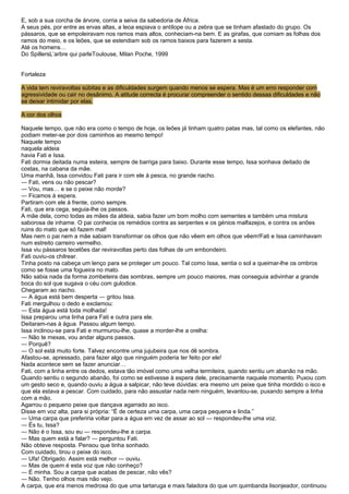 E, sob a sua corcha de árvore, corria a seiva da sabedoria de África.
A seus pés, por entre as ervas altas, a leoa espiava o antílope ou a zebra que se tinham afastado do grupo. Os
pássaros, que se empoleiravam nos ramos mais altos, conheciam-na bem. E as girafas, que comiam as folhas dos
ramos do meio, e os leões, que se estendiam sob os ramos baixos para fazerem a sesta.
Até os homens…
Do SpillersL’arbre qui parleToulouse, Milan Poche, 1999


Fortaleza

A vida tem reviravoltas súbitas e as dificuldades surgem quando menos se espera. Mas é um erro responder com
agressividade ou cair no desânimo. A atitude correcta é procurar compreender o sentido dessas dificuldades e não
se deixar intimidar por elas.

A cor dos olhos

Naquele tempo, que não era como o tempo de hoje, os leões já tinham quatro patas mas, tal como os elefantes, não
podiam meter-se por dois caminhos ao mesmo tempo!
Naquele tempo
naquela aldeia
havia Fati e Issa.
Fati dormia deitada numa esteira, sempre de barriga para baixo. Durante esse tempo, Issa sonhava deitado de
costas, na cabana da mãe.
Uma manhã, Issa convidou Fati para ir com ele à pesca, no grande riacho.
― Fati, vens ou não pescar?
― Vou, mas… e se o peixe não morde?
― Ficamos à espera.
Partiram com ele à frente, como sempre.
Fati, que era cega, seguia-lhe os passos.
A mãe dela, como todas as mães da aldeia, sabia fazer um bom molho com sementes e também uma mistura
saborosa de inhame. O pai conhecia os remédios contra as serpentes e os génios malfazejos, e contra os anões
ruins do mato que só fazem mal!
Mas nem o pai nem a mãe sabiam transformar os olhos que não vêem em olhos que vêem!Fati e Issa caminhavam
num estreito carreiro vermelho.
Issa viu pássaros tecelões dar reviravoltas perto das folhas de um embondeiro.
Fati ouviu-os chilrear.
Tinha posto na cabeça um lenço para se proteger um pouco. Tal como Issa, sentia o sol a queimar-lhe os ombros
como se fosse uma fogueira no mato.
Não sabia nada da forma zombeteira das sombras, sempre um pouco maiores, mas conseguia adivinhar a grande
boca do sol que sugava o céu com gulodice.
Chegaram ao riacho.
― A água está bem desperta ― gritou Issa.
Fati mergulhou o dedo e exclamou:
― Esta água está toda molhada!
Issa preparou uma linha para Fati e outra para ele.
Deitaram-nas à água. Passou algum tempo.
Issa inclinou-se para Fati e murmurou-lhe, quase a morder-lhe a orelha:
― Não te mexas, vou andar alguns passos.
― Porquê?
― O sol está muito forte. Talvez encontre uma jujubeira que nos dê sombra.
Afastou-se, apressado, para fazer algo que ninguém poderia ter feito por ele!
Nada acontece sem se fazer anunciar…
Fati, com a linha entre os dedos, estava tão imóvel como uma velha termiteira, quando sentiu um abanão na mão.
Quando sentiu o segundo abanão, foi como se estivesse à espera dele, precisamente naquele momento. Puxou com
um gesto seco e, quando ouviu a água a salpicar, não teve dúvidas: era mesmo um peixe que tinha mordido o isco e
que ela estava a pescar. Com cuidado, para não assustar nada nem ninguém, levantou-se, puxando sempre a linha
com a mão.
Agarrou o pequeno peixe que dançava agarrado ao isco.
Disse em voz alta, para si própria: “É de certeza uma carpa, uma carpa pequena e linda.”
― Uma carpa que preferiria voltar para a água em vez de assar ao sol — respondeu-lhe uma voz.
― És tu, Issa?
― Não é o Issa, sou eu ― respondeu-lhe a carpa.
― Mas quem está a falar? ― perguntou Fati.
Não obteve resposta. Pensou que tinha sonhado.
Com cuidado, tirou o peixe do isco.
― Ufa! Obrigado. Assim está melhor ― ouviu.
― Mas de quem é esta voz que não conheço?
― É minha. Sou a carpa que acabas de pescar, não vês?
― Não. Tenho olhos mas não vejo.
A carpa, que era menos medrosa do que uma tartaruga e mais faladora do que um quimbanda lisonjeador, continuou
 