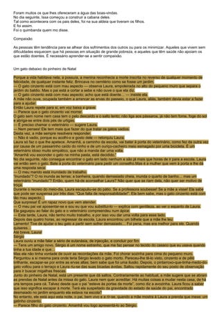 Foram muitos os que lhes ofereceram a água das boas-vindas.
No dia seguinte, Issa começou a construir a cabana deles.
Tal como acontecera com os pais deles, foi na sua aldeia que tiveram os filhos.
E foi assim.
Foi o quimbanda quem mo disse.

Compaixão

As pessoas têm tendência para se alhear dos sofrimentos dos outros ou para os minimizar. Aqueles que vivem sem
dificuldades esquecem que há pessoas em situação de grande pobreza, e aqueles que têm saúde não apoiam os
que estão doentes. É necessário aprender-se a sentir compaixão.


Um gato debaixo do pinheiro de Natal

Porque a vida habitava nela, a possuía, a menina reconhecia a morte inscrita no reverso de qualquer momento de
felicidade, de qualquer instante feliz. Brincava no cemitério como se fosse um jardim.
— O gato cinzento está com mau aspecto — observa Laura, empoleirada no alto do pequeno muro que separa o
jardim do baldio. Mas o pai está a cortar a sebe e não ouve o que ela diz.
— O gato cinzento está com mau aspecto; acho que está doente… — insiste ela.
A mãe não ouve, ocupada também a arrancar as ervas do passeio, o que Laura, aliás, também devia estar a fazer
para a ajudar.
Então Laura repete para si, em voz baixa e grave:
— Parece que o gato cinzento vai morrer.
O gato sem nome nem casa tem o pelo descaído e o salto lento; não liga aos pássaros, já não tem fome, foge do sol
e abriga-se entre dois pés de urtigas.
— É preciso chamar o veterinário — sugere Laura.
— Nem penses! Ele tem mais que fazer do que tratar os gatos vadios.
Desta vez, a mãe sempre resolvera responder.
— Não é vadio, porque eu acolhi-o e gosto dele — retorquiu Laura.
Laura só faz o que lhe apetece. Amanhã, a caminho da escola, vai bater à porta do veterinário, como fez da outra vez
por causa de um passarinho caído do ninho e de um ouriço-cacheiro meio esmagado por uma bicicleta. É um
veterinário idoso muito simpático, que não a manda dar uma volta.
“Amanhã vou esconder o gato na minha pasta, está decidido.”
No dia seguinte, não consegue encontrar o gato em lado nenhum e são já mais que horas de ir para a escola. Laura
vai então sem o gato. Bate à porta do veterinário para pedir um conselho.Mas é a mulher que vem à porta e lhe dá
uma resposta seca:
— O meu marido está inundado de trabalho.
“Inundado”? O rio inunda as terras; a banheira, quando demasiado cheia, inunda o quarto de banho… mas um
veterinário “inundado”? Então, quem há-de aconselhar Laura? Não quer que se riam dela, não quer ser motivo de
troça.
Durante o recreio do meio-dia, Laura escapuliu-se do pátio. Se a professora soubesse! Se a mãe a visse! Ela sabe
que pode ser suspensa por três dias: “Que falta de responsabilidade!”. Ela bem sabe, mas o gato cinzento está com
tão mau aspecto…
Que surpresa! É um rapaz novo que vem atender.
— O meu pai vai aposentar-se e sou eu que vou substitui-lo — explica com gentileza, ao ver o espanto de Laura.
Ela gaguejou ao falar do gato e o veterinário compreendeu num ápice:
— Esta tarde, Laura, não tenho muito trabalho, e por isso vou dar uma volta para esse lado.
Depois das quatro horas, ao regressar da escola, Laura encontrou um bilhete que a mãe lhe leu:
Lamento! Tive de ajudar o teu gato a partir sem sofrer demasiado… Foi pena, mas era melhor para ele. Quando
quiseres…
Até breve, Laura!
Sérgio
Laura ouviu a mãe falar a sério de eutanásia, de injecção, e concluir por fim:
— Tens um amigo novo. Sérgio é um nome estranho, que me faz pensar no tecido do casaco que eu usava quando
tinha a tua idade e que…
Mas ela não tinha vontade de ouvir as recordações da mãe. Foi chorar sozinha para cima do pequeno muro.
Perguntou a si mesma para onde teria Sérgio levado o gato morto. Pareceu-lhe tê-lo visto, cinzento e de pêlo
brilhante, escapar-se por entre as ervas altas; bem sabe que foi uma ilusão. Depois, o pintarroxo-que-tinha-medo-do-
gato voltou para o terraço e Laura riu-se das suas bicadas ávidas. Saltou rapidamente do seu posto de observação
para ir buscar migalhas frescas.
Junto do pinheiro de Natal, está um presente que dá saltos. Contrariamente ao habitual, a mãe sugere que se abram
as prendas de Natal antes da missa do galo. Laura nem quer acreditar. Há muitas coisas a mudar nesta casa, de há
uns tempos para cá. Talvez desde que o pai “esteve às portas da morte”, como diz a avozinha. Laura ficou a saber
que isso significa escapar à morte. Terá ela suspeitado da gravidade do estado de saúde do pai, encontrado
desmaiado no jardim enquanto ela estava na escola?
No entanto, ele está aqui esta noite, o pai, bem vivo e a rir-se, quando a mãe mostra à Laura a prenda que mexe: um
gatinho cinzento.
— Parece filho do gato cinzento. Amanhã vou logo apresentá-lo ao Sérgio.
 