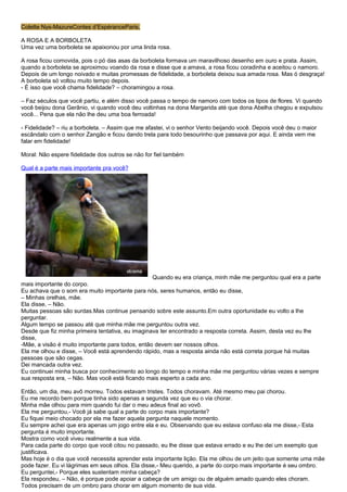 Colette Nys-MazureContes d’EspéranceParis,

A ROSA E A BORBOLETA
Uma vez uma borboleta se apaixonou por uma linda rosa.

A rosa ficou comovida, pois o pó das asas da borboleta formava um maravilhoso desenho em ouro e prata. Assim,
quando a borboleta se aproximou voando da rosa e disse que a amava, a rosa ficou coradinha e aceitou o namoro.
Depois de um longo noivado e muitas promessas de fidelidade, a borboleta deixou sua amada rosa. Mas ó desgraça!
A borboleta só voltou muito tempo depois.
- É isso que você chama fidelidade? – choramingou a rosa.

– Faz séculos que você partiu, e além disso você passa o tempo de namoro com todos os tipos de flores. Vi quando
você beijou dona Gerânio, vi quando você deu voltinhas na dona Margarida até que dona Abelha chegou e expulsou
você... Pena que ela não lhe deu uma boa ferroada!

- Fidelidade? – riu a borboleta. – Assim que me afastei, vi o senhor Vento beijando você. Depois você deu o maior
escândalo com o senhor Zangão e ficou dando trela para todo besourinho que passava por aqui. E ainda vem me
falar em fidelidade!

Moral: Não espere fidelidade dos outros se não for fiel também

Qual é a parte mais importante pra você?




                                                  Quando eu era criança, minh mãe me perguntou qual era a parte
mais importante do corpo.
Eu achava que o som era muito importante para nós, seres humanos, então eu disse,
– Minhas orelhas, mãe.
Ela disse, – Não.
Muitas pessoas são surdas.Mas continue pensando sobre este assunto.Em outra oportunidade eu volto a lhe
perguntar.
Algum tempo se passou até que minha mãe me perguntou outra vez.
Desde que fiz minha primeira tentativa, eu imaginava ter encontrado a resposta correta. Assim, desta vez eu lhe
disse,
-Mãe, a visão é muito importante para todos, então devem ser nossos olhos.
Ela me olhou e disse, – Você está aprendendo rápido, mas a resposta ainda não está correta porque há muitas
pessoas que são cegas.
Dei mancada outra vez.
Eu continuei minha busca por conhecimento ao longo do tempo e minha mãe me perguntou várias vezes e sempre
sua resposta era, – Não. Mas você está ficando mais esperto a cada ano.

Então, um dia, meu avô morreu. Todos estavam tristes. Todos choravam. Até mesmo meu pai chorou.
Eu me recordo bem porque tinha sido apenas a segunda vez que eu o via chorar.
Minha mãe olhou para mim quando fui dar o meu adeus final ao vovô.
Ela me perguntou,- Você já sabe qual a parte do corpo mais importante?
Eu fiquei meio chocado por ela me fazer aquela pergunta naquele momento.
Eu sempre achei que era apenas um jogo entre ela e eu. Observando que eu estava confuso ela me disse,- Esta
pergunta é muito importante.
Mostra como você viveu realmente a sua vida.
Para cada parte do corpo que você citou no passado, eu lhe disse que estava errado e eu lhe dei um exemplo que
justificava.
Mas hoje é o dia que você necessita aprender esta importante lição. Ela me olhou de um jeito que somente uma mãe
pode fazer. Eu vi lágrimas em seus olhos. Ela disse,- Meu querido, a parte do corpo mais importante é seu ombro.
Eu perguntei,- Porque eles sustentam minha cabeça?
Ela respondeu, – Não, é porque pode apoiar a cabeça de um amigo ou de alguém amado quando eles choram.
Todos precisam de um ombro para chorar em algum momento de sua vida.
 